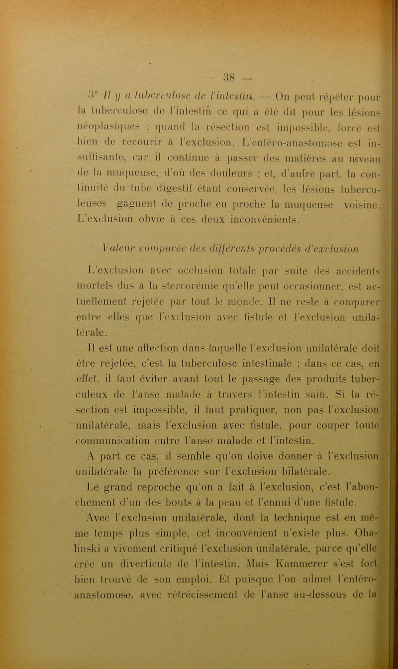 11 y a Iubereulose de Vintestin. — On peut répéter pour la tuberculose de l’inteslini ce qui a été dit pour les lésions néoplasiques ; quand la résection est impossible, force est bien de recourir à l’exclusion. L’entéro-anastomose esl in- suffisante, car il continue à passer des matières au niveau de la muqueuse, d’où des douleurs ; et, d’autre pari, la con- tinuité du tube digestif étant conservée, les lésions tubercu- leuses gagnent de proche en proche la muqueuse voisine. L’exclusion obvie à ces deux inconvénients. Valeur comparée des différents procédés d’exclusion L’exclusion avec occlusion totale par suite des accidents mortels dus à la stercorémie qu’elle peut occasionner, est ac- tuellement rejetée par tout, le monde. 11 ne reste à comparer entre elles que l’exclusion avec fistule el l'exclusion unila- térale. Il esl une affection dans laquelle l’exclusion unilatérale doit être rejetée, c’est la tuberculose intestinale ; dans ce cas, en effet, il faut éviter avant tout le passage des produits tuber- culeux de l’anse malade à travers l’intestin sain. Si la ré- section est impossible, il faut pratiquer, non pas l'exclusion unilatérale, mais l’exclusion avec fistule, pour couper toute communication entre l’anse malade et l’intestin. A part ce cas, il semble qu’on doive donner à l’exclusion unilatérale la préférence sur l’exclusion bilatérale. Le grand reproche qu’on a fait à l’exclusion, c’est l’abou- chement d’un des bouts à la peau et l’ennui d'une fistule. Avec l’exclusion unilatérale, dont la technique est en mê- me temps plus simple, cet inconvénient n’existe plus. Oba- linski a vivement critiqué l’exclusion unilatérale, parce quelle crée un diverticule de l’intestin. Mais Kammerer s’est fort bien trouvé de son emploi. El puisque l’on admet l’entéro- anastomose, avec rétrécissement de l’anse au-dessous de la