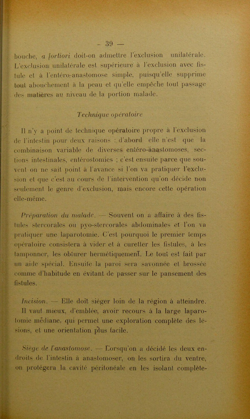 bouche, a fortiori doil-on admettre l’exclusion unilalérale. L’exclusioni unilatérale est supérieure à l’exclusion avec fis- 1 nie cl à l’entéroranastomose simple, puisqu’elle supprime toul abouchement à la peau et qu’elle empêche loul passage des matières au niveau de la portion malade. Techmque opératoire Il n’y a point de technique opératoire propre à l’exclusion de l'intestin pour deux raisons : d’abord elle n’est que la combinaison variable de diverses enitéro-'ânastomoses, sec- tions intestinales, entérostomies ; c’est ensuite parce que sou- vent on ne sait point à l’avance si l’on va pratiquer l’exclu- sion et que c’est au cours de b intervention qu’on -décide non seulement le genre d’exclusion, mais encore cette opération elle-même. Préparation du malade. — Souvent on a affaire à des fis- tules stercorales ou pyo-stercorales abdominales et l’on va pratiquer une laparotomie. C’est pourquoi le premier temps opératoire consistera à vider et à curetler les fistules, à les tamponner, tes obturer hermétiquement. Le tout est fait par un aide spécial. Ensuite la paroi sera savonnée et brossée comme d’habitude en évitant de passer sur le pansement des fistules. Incision. — Elle doit siéger loin de la région à atteindre. Il vaut mieux, d’emblée, avoir recours à la large laparo- tomie médiane, qui permet une exploration complète des lé- sions, et une orientation plus facile. Siège de t'anastomose. — Lorsqu’on a décidé les deux en- droits de l'intestin à anastomoser, on les sortira du ventre, on protégera la cavité péritonéale en les isolant complète-
