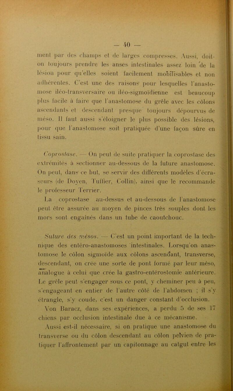 lésion pour quelles soient facilement mobilisables et non plus facile à faire que l’anastomose du grêle avec les côlons ascendants el descendant presque toujours dépourvus de méso. Il faut aussi s’éloigner le plus possible des lésions, pour (pie l’anastomose soit pratiquée d’une façon sûre en tissu sain. Coproslase. — On peut de suite pratiquer la coprostasé des extrémités à sectionner au-dessous de la future anastomose. On peut, dans1 ce but, se servir des différents modèles d’écra- seurs (de Doyen, Tuilier, Collin), ainsi que le recommande le professeur Terrier. La coprostase au-dessus et au-dessous de l'anastomose peut être assurée au moyen de pinces très souples dont les mors sont engainés dans un tube de caoutchouc. Suture des mésos. —- C’est un point important de la tech- nique des enléro-anastomoses intestinales. Lorsqu'on anas- tomose le côlon sigmoïde aux côlons ascendant, transverse, descendant, on crée une sorte de pont formé par leur méso, analogue à celui que crée la gastro-entérostomie antérieure. Le grêle peut s’engager sous ce pont, y cheminer peu à peu, s’engageant en entier de l'autre côlé de l’abdomen ; il s’y étrangle, s’y coude, c’est un danger constant d’occlusion. Von Baracz, dans ses expériences, a perdu 5 de ses 17 chiens par occlusion intestinale due à ce mécanisme. Aussi est-il nécessaire, si on pratique une anastomose du transverse ou du côlon descendant au côlon pelvien de pra- tiquer l’affrontement par un capitonnage au catgut entre les
