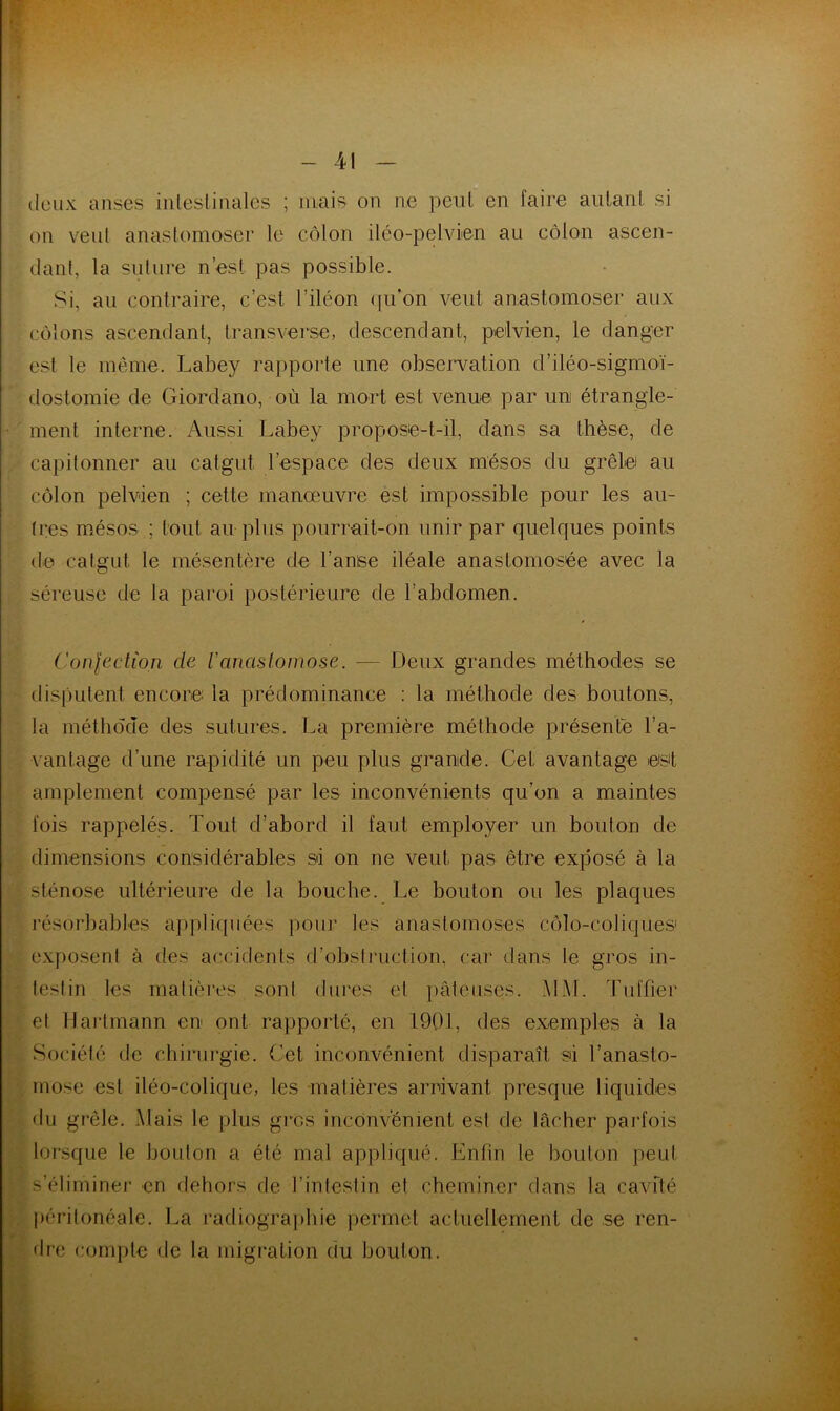 deux anses intestinales ; mais on ne peut en faire autant si on vent anastomoser le côlon iléo-pelvien au côlon ascen- dant, la suture n’est pas possible. Si, au contraire, c’est l’iléon qu'on veut anastomoser aux côlons ascendant, transverse, descendant, pelvien, le danger est le même. Labey rapporte une observation d’iléo-sigmoï- dostomie de Giordano, où la mort est venue par un étrangle- ment interne. Aussi Labey propose-t-il, dans sa thèse, de capitonner au catgut l’espace des deux mésos du grêle au côlon pelvien ; cette manœuvre est impossible pour les au- tres mésos ; tout au plus pourrait-on unir par quelques points de catgut le mésentère de l’anise iléale anastomosée avec la séreuse de la paroi postérieure de l’abdomen. Confection de Vanastomose. — Deux grandes méthodes se disputent encore la prédominance : la méthode des boutons, la méthode des sutures. La première méthode présenté l'a- vantage d’une rapidité un peu plus grande. Cet avantage est amplement compensé par les inconvénients qu’on a maintes fois rappelés. Tout d’abord il faut employer un bouton de dimensions considérables sd on ne veut pas être exposé à la sténose ultérieure de la bouche. Le bouton ou les plaques résorbables appliquées pour les anastomoses côlo-coliques» exposent à des accidents d’obstruction, car dans le gros in- testin les matières sont dures et pâteuses. MM. Tuffier et Hartmann en ont rapporté, en 1901, des exemples à la Société de chirurgie. Cet inconvénient disparaît si l’anasto- mose est iléo-colique, les matières arrivant presque liquides du grêle. Mais le plus gros inconvénient est de lâcher parfois lorsque le bouton a été mal appliqué. Enfin le bouton peut s’éliminer en dehors de 1 intestin et cheminer dans la cavité péritonéale. La radiographie permet actuellement de se ren- dre compte de la migration du bouton.