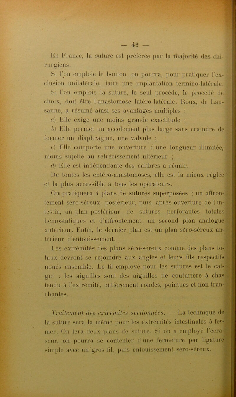 En Franco, la salure esl préférée par la fhajorité des chi- rurgiens. Si l’on emploie le boulon, on pourra, pour pratiquer l’ex- clusion unilatérale, faire une implantation termino-latérale. Si l’on emploie la suture, le seul procédé, le procédé de choix, doit être l’anastomose latéro-latérale. Roux, de Lau- sanne, a résumé ainsi ses avantages multiples : a) Elle exige une moins grande exactitude ; b) Elle permet un accotement plus large sans craindre de former un diaphragme, une valvule ; c) Elle comporte, une ouverture d’une longueur illimitée, moins sujette au rétrécissement ultérieur ; cl) Elle est indépendante des calibres à réunir. De toutes les entéro-anastomoses, elle est la mieux réglée et la plus accessible à tous les opérateurs. O ni pratiquera 4 plans de sutures superposées ; un affron- Icment séro-séreux postérieur, puis, après ouverture de l'in- testin, un plan postérieur de sutures perforantes totales hémostatiques et d’affrontement, un second plan analogue antérieur. Enfin, le dernier plan est un plan séro-séreux an- térieur d’enfouissement. Les extrémités des plans séro-séreux comme des plans lo- taux devront se rejoindre aux angles et leurs fils respectifs noués ensemble. Le fil employé pour les sutures est le cal gut les aiguilles sont des aiguilles de couturière à chas fendu à l’extrémité, entièrement rondes, pointues et non tran- chantes. 'l'vailetncnl des extrémités sectionnées. — La technique de la suture sera la même pour les extrémités intestinales à fer- mer. ( )11 fera Deux plans de suture. Si on a employé l’écra-f seur, on pourra se contenter d’une fermeture par ligature simple avec un gros fil, puis enfouissement séro-séreux. -