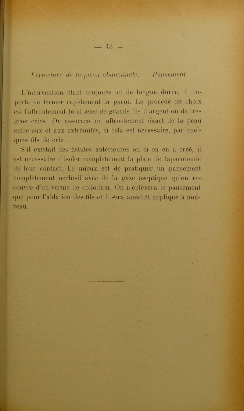 Fcrniclurc de la paroi abdominale.. — Pansenie.nl L’intervention, étant toujours ici de longue durée, ii im- polie de fermer rapidement la paroi. Le procédé de choix esl l’affrontement total avec de grands (ils d’argent ou de très gros crins. On assurera un affrontement exact de la peau entre eux et aux extrémités, si cela est nécessaire, par quel- ques* fils de crin. S’il existait des fistules antérieures ou si on en a créé, il est nécessaire d’isoler complètement la plaie de laparotomie de leur contact. Le mieux est de pratiquer un pansement / complètement occlusif avec de la gaze aseptique qu’on re- couvre d'un vernis de collodion. On n’enlèvera le pansement que pour l’ablation des fils et il sera aussitôt appliqué à nou- veau.