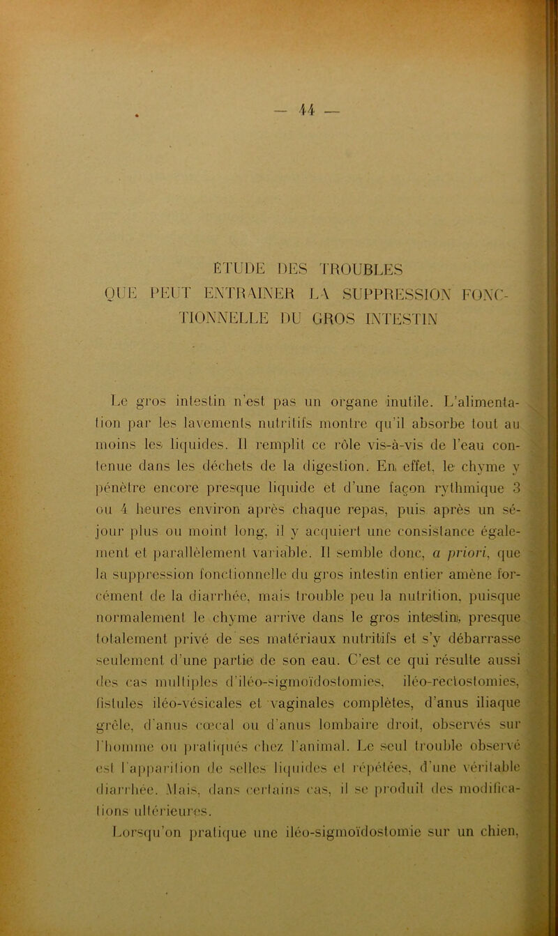ETUDE DES TROUBLES QUE PEUT ENTRAINER L\ SUPPRESSION FONC- TIONNELLE DU GROS INTESTIN Le gros intestin n’est pas un organe inutile. L’alimenta- tion par les lavements nutritifs montre qu’il absorbe tout au moins les liquides. II remplit ce rôle vis-à-vis de l’eau con- tenue dans les déchets de la digestion. En effet, le chyme y pénètre encore presque liquide et d’une façon rythmique 3 ou 4 heures environ après chaque repas, puis après un sé- jour plus ou moint long, il y acquiert une consistance égale- ment et parallèlement variable. Il semble donc, a priori, que la suppression fonctionnelle du gros intestin entier amène for- cément de la diarrhée, mais trouble peu la nutrition, puisque normalement le chyme arrive dans le gros intestin, presque totalement privé de ses matériaux nutritifs et s’y débarrasse seulement d’une partie de son eau. C’est ce qui résulte aussi des cas multiples d iléo-sigmoïdostomies, iléo-rectostomies, fistules iléo-vésicales et vaginales complètes, d'anus iliaque grêle, d'anus cœcal ou d’anus lombaire droit, observés sur l’homme ou pratiqués chez l'animal. Le seul trouble observé est l’apparition de selles liquides et répétées, d’une véritable diarrhée. Mais, dans certains cas, ii se produit des modifica- tions ultérieures. Lorsqu’on pratique une iléo-sigmoïdostomie sur un chien.