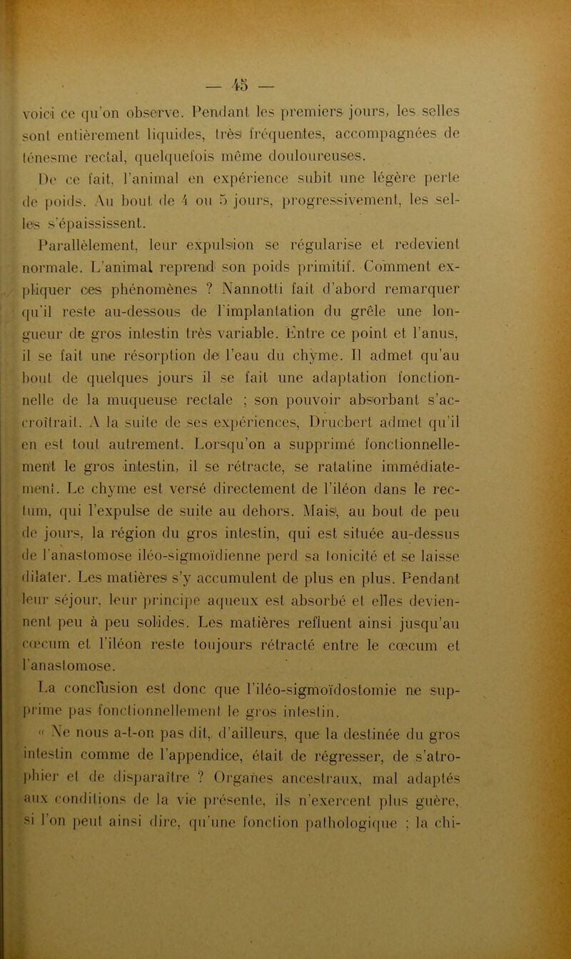 voici ce qu’on observe. Pendant les premiers jours, les selles . sont entièrement liquides, très fréquentes, accompagnées de ténesme rectal, quelquefois même douloureuses. De ce fait, l’animal en expérience subit une légère perte de poids. Au bout de 4 ou 5 jours, progressivement, les sel- les s'épaississent. Parallèlement, leur expulsion se régularise et redevient normale. L’animal reprend1 son poids primitif. Comment ex- pliquer ces phénomènes ? Nannotti fait d’abord remarquer qu’il reste au-dessous de l'implantation du grêle une lon- gueur de gros intestin très variable. Entre ce point et l’anus, il se fait une résorption de l’eau du chyme. Il admet qu’au bout de quelques jours il se fait une adaptation fonction- nelle de la muqueuse rectale ; son pouvoir absorbant s’ac- croîtrait. A la suite de ses expériences, Drucbert admet qu’il en est tout autrement. Lorsqu’on a supprimé fonctionnelle- ment le gros intestin, il se rétracte, se ratatine immédiate- ment. Le chyme est versé directement de l’iléon dans le rec- tum, qui l’expulse de suite au dehors. Mais', au bout de peu de jours, la région du gros intestin, qui est située au-dessus de l'anastomose iléo-sigmoïdienne perd sa tonicité et se laisse dilater. Les matières s’y accumulent de plus en plus. Pendant leur séjour, leur principe aqueux est absorbé et elles devien- nent peu à peu solides. Les matières refluent ainsi jusqu’au cæcum et l'iléon reste toujours rétracté entre le cæcum et l’anastomose. La conclusion est, donc que l’iléo-sigmoïdostomie ne sup- prime pas fonctionnellement le gros intestin. « Ne nous a-l-on pas dit, d’ailleurs, que la destinée du gros intestin comme de l’appenidice, était de régresser, de s’atro- phier et de disparaître ? Organes ancestraux, mal adaptés aux conditions de la vie présente, ils n’exercent plus guère, si l’on peut ainsi dire, qu’une fonction pathologique ; la chi-