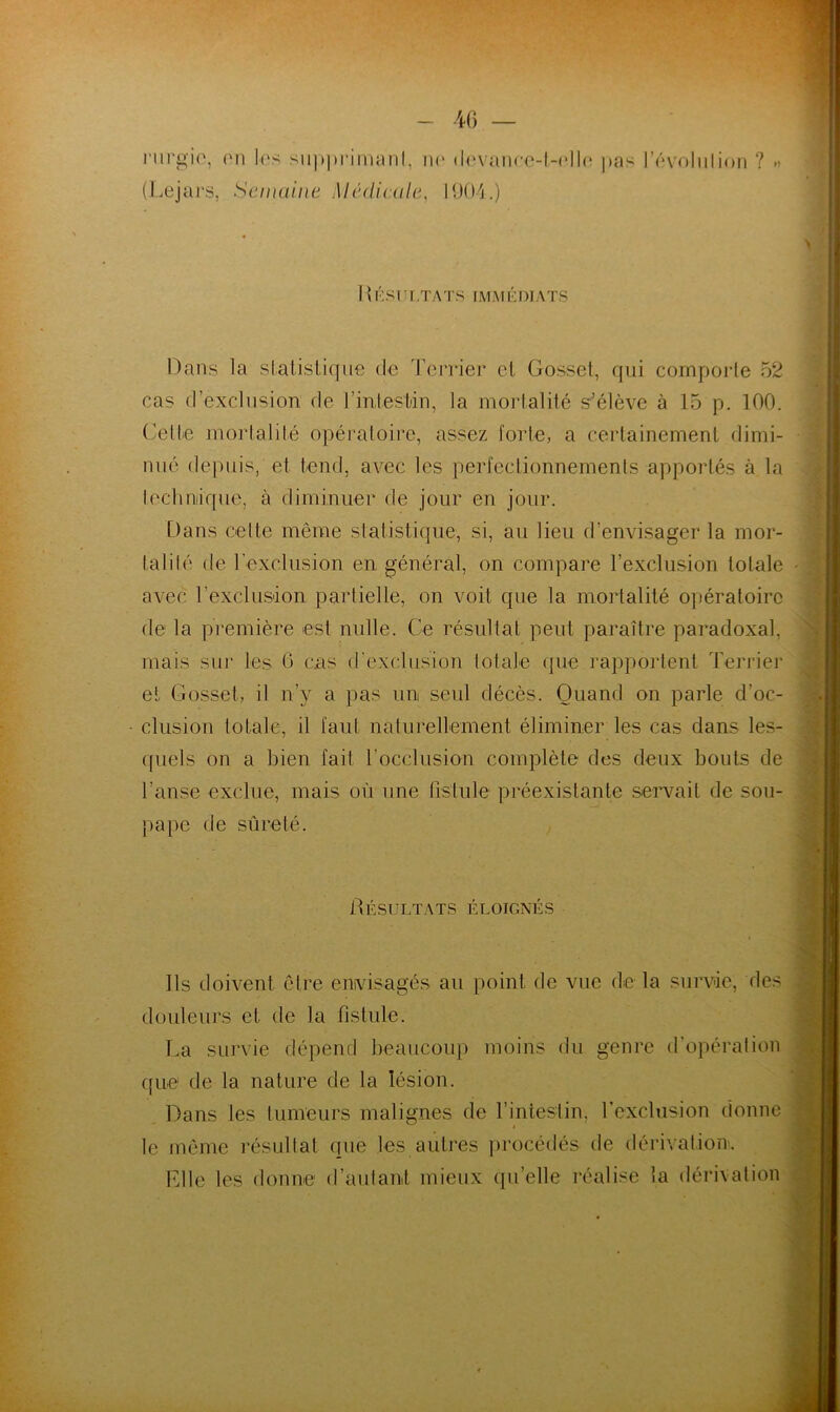 rurgie, on les supprimant, ne devance-t-elle pas 1 ’évoluIion ? » (Lejars, Semaine Médicale, 1904.) I v ÉSLLTATS IMMÉDIATS Dans la statistique de Terrier et Gosset, qui comporte 52 cas d’exclusion de l'intestin, la mortalité s’élève a 15 p. 100. Cette mortalité opératoire, assez forte, a certainement dimi- nué depuis, et tend, avec les perfectionnements apportés à la lech nique, à diminuer de jour en jour. Dans celte même statistique, si, au lieu d’envisager la mor- talité de l'exclusion en général, on compare l’exclusion totale avec l'exclusion partielle, on voit que la mortalité opératoire de la première est nulle. Ce résultat peut paraître paradoxal, mais sur les G cas d'exclusion totale que rapportent Terrier et Gosset, il n’y a pas un seul décès. Quand on parle d’oc- clusion totale, il faut naturellement éliminer les cas dans les- quels on a bien fait l’occlusion complète des deux bouts de l’anse exclue, mais où une fistule préexistante servait de sou- pape de sûreté. Résultats éloignés Ils doivent être envisagés au point de vue delà survie, des douleurs et de la fistule. Ta survie dépend beaucoup moins du genre d’opération que1 de la nature de la lésion. Dans les tumeurs malignes de l’intestin, l’exclusion donne le même résultat que les autres procédés, de dérivation. Elle les donne d’autant mieux qu’elle réalise la dérivation