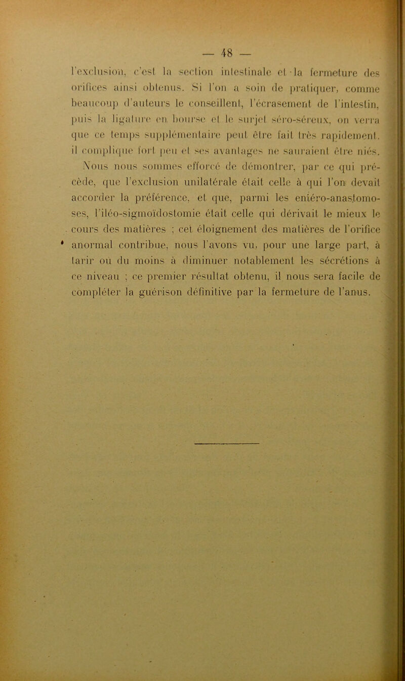 l’exclusion, c’est la section intestinale et-la fermeture des orifices ainsi obtenus. Si l’on a soin de pratiquer, comme beaucoup d'auteurs le conseillent, l’écrasement de l’intestin, puis la ligature (vn bourse et le surjet séro-séreux, on verra que ce temps supplémentaire peut être fait très rapidement, il complique fort pou el ses avantages ne sauraient être niés. Nous nous sommes efforcé de démontrer, par ce qui pré- cède, que l’exclusion unilatérale était celle à qui l’on devait accorder la préférence, et que, parmi les entéro-anas.tomo- ses, l’iléo-sigmoïdostomie était celle qui dérivait le mieux le cours des matières ; cet éloignement, des matières de l’orifice anormal contribue, nous l’avons vu, pour une large part, à tarir ou du moins à diminuer notablement les sécrétions à ce niveau ; ce premier résultat obtenu, il nous sera facile de compléter la guérison définitive par la fermeture de l’anus.