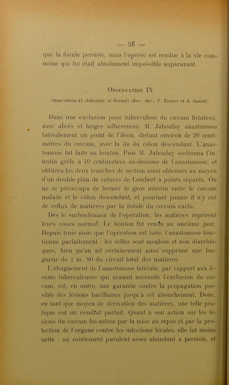 que la fistule persiste, mais l’opérée est rendue à la vie com- mune qui lui était absolument impossible auparavant. Observation IX Observation 42 (Jaboulay et Hérard) (Iiev. chir., F. Terrier et A. Gosset . Dans une exclusion pour tuberculose du cæcum fistuleux, avec abcès et larges adhérences, M. Jaboulay anastomosa latéralement un point de l’iléon, distant environ de 20 centi- mètres du cæcum, avec la un du côlon descendant. L’anas- tomose fut faite au boulon. Puis l\I. Jaboulay sectionna l’in- testin grêle à 10 centimètres au-dessous de l'anastomose, et oblitéra les deux tranches de section ainsi obtenues au moyen d’un double plan de sutures de Lembert à points séparés. On ne se préoccupa de fermer le gros intestin entre le cæcum malade et le côlon descendant,, et pourtant jamais il n’y eut de reflux de matières par la fistule du cæcum exclu. Dès le surlendemain de l’opération, les matières reprirent leurs cours normal. Le boulon fut rendu au onzième jour. Depuis trois mois que l’opération est faite, l'anastomose fonc- tionne parfaitement : les selles sont moulées et non diarrhéi- ques, bien qu’on ait certainement ainsi supprimé une lon- gueur de 1 m. 80 du circuit total des matières. L’éloignement de l'anastomose latérale, par rapport aux lé- sions tuberculeuses qui avaient nécessité l’exclusion du cæ- cum, est, en outre, une garantie contre la propagation pos- sible des lésions bacillaires jusqu’à cet abouchement. Donc, en tant que moyen'de dérivation des matières, une telle pra- tique eut un résultat parfait. Quant à son action sur les lé- sions du cæcum lui-même par la mise au repos et par la pro- tection de l’organe contre les infections fécales, elle fut moins pette : un suintement purulent assez abondant a persisté, et