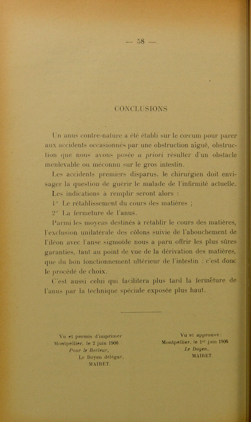 CONCLUSIONS Un anus contre-nature a été établi sur le cæcum pour parer aux accidents occasionnés par une obstruction aiguë, obstruc- iion <pie nous avons posée a priori résulter d'un obstacle inenlevable ou méconnu sur le gros intestin. Les accidenls premiers disparus, le chirurgien doit envi- sager la question de guérir le malade de l’infirmité actuelle. Les indications à remplir seront alors : 1° Le rétablissement du cours des matières ; 2° La fermeture de l’anus. Parmi les moyens destinés à rétablir le cours des matières, l’exclusion unilatérale des côlons suivie de l’abouchement de l’iléon avec l’anse sigmoïde nous a paru offrir les plus sûres garanties, tant au point de vue de la dérivation des matières, que du bon fonctionnement ultérieur de l’intestin : c’est donc le procédé de choix. (est aussi celui qui facilitera plus tard la fermeture de l’anus par la technique spéciale exposée plus haut. Vu et permis d’imprimer Montpellier, le 2 juin 1906 Pour le Ilecleur, Le Doyen délégué. Vu et approuvé: Montpellier, le 1er juin 1906 Le Doyen,. MAIRET.