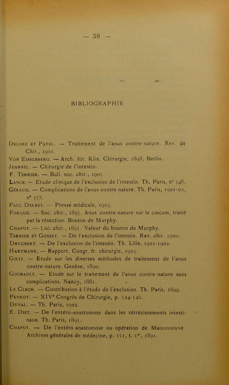 BIBLIOGRAPHIE Delore et Patel. — Traitement de l’anus contre-nature. Rev. de Chir., 1901. Von Eiselsberg. — Arch. für. Klin. Chirurgie, 1898, Berlin. Jeannel. — Chirurgie de l’intestin. F. Terrier. — Bull. soc. chir., 1905 Lance. — Etude clinique de l’exclusion de l’intestin. Th. Paris, n° 348. Géraud. — Complications de l’anus contre nature. Th. Paris, 1901-02, n° 3=57. Paul Delbet. — Presse médicale, 1903. Forgue. — Soc. chir., 1893. Anus contre-nature sur le cæcum, traité par la résection. Bouton de Murphy. Chaput. — Loc. chir., 1893. Valeur du bouton de Murphy. Terrier et Gosset. — De l’exclusion de l’intestin. Rev. chir. 1900. Drucbert. — De l’exclusion de l’intestin. Th. Lille, 1901-1902. Hartmann. — Rapport. Congr. fr. chirurgie, 1903. Gœtz. — Etude sur les diverses méthodes de traitement de l’anus contre-nature. Genève, 1890. Goubault. — Etude sur le traitement de l’anus contre-nature sans ■ complications. Nancy, 1881. Le Clech. — Contribution à l’étude de l’exclusion. Th. Paris, 1899. Peyrot. — XIV® Congrès de Chirurgie, p. 324-326. Duval. — Th. Paris, 1902. E. Diet. — De l’entéro-anastomose dans les rétrécissements intesti- naux. Th. Paris, 1893. Chaput. — De l’entéro anastomose ou opération de Maisonneuve Archives générales de médecine, p. 331, t. Ier, 1891.