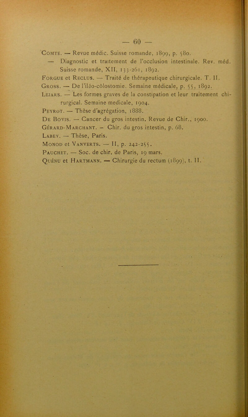 Comte. — Revue médic. Suisse romande, 1899, p. 580. — Diagnostic et traitement de l’occlusion intestinale. Rev. méd Suisse romande, XII, 133-261, 1892. Forgue et Reclus. — Traité de thérapeutique chirurgicale. T. II. Gross. — De l’iléo-côlostomie. Semaine médicale, p. 33, 1892. Lejars. — Les formes graves de la constipation et leur traitement chi rurgical. Semaine medicale, 1904. Peyrot. — Thèse d’agrégation, 1888. De Bovis. — Cancer du gros intestin. Revue de Chir., 1900. Gérard-Marchant. - Chir. du gros intestin, p. 68. Labey. — Thèse, Paris. Monod et Vanverts. — II, p. 242-235. Pauchet. — Soc. de chir. de Paris, 19 mars. Quénu et Hartmann. — Chirurgie du rectum (1899), t. II.