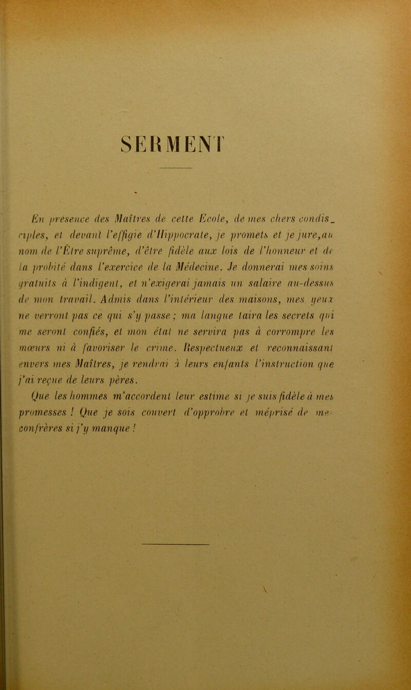 SERMENT En presence des Maîtres de cette Ecole, de mes chers condis_ nples, et devant Veffigie d’Ilippocrate, je promets et je jure,an nom de l’Être suprême, d’être fidèle aux lois de l’honneur et de la probité dans l’exercice de la Médecine. Je donnerai mes soins gratuits à l’indigent, et n’exigerai jamais un salaire au-dessus de mon travail. Admis dans l’intérieur des maisons, mes peux ne verront pas ce qui s’y passe ; ma langue taira les secrets qui me seront confiés, et mon état ne servira pas à corrompre les mœurs ni à favoriser le crime. Respectueux et reconnaissant envers mes Maîtres, je rendrai à leurs enfants l’instruction que j’ai reçue de leurs pères. Que les hommes m’accordent leur estime si je suis fidèle à mes promesses ! Que je sois couvert d’opprobre et méprisé de me confrères si j’y manque !