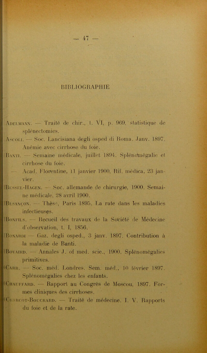 BIBLIOGRAPHIE Adelmann. — Traité dte chir., t. VI, p. 969. statistique de splénectomies. Ascôli. — Soc. Lancisiana degli osped di Borna. Janv. 1897. Anémie avec cirrhose dlu foie. Banti. — Semaine médicale, juillet 1894. Splénomégalie et cirrhose du foie. Acad. Florentine, tl janvier 1900, Rif. méd ica, 23 jan- vier. IBessei-Hagen. — Soc. allemande de chirurgie, 1900. Semai- ne médicale, 28 avril 1900. Besancon. — Thèse, Paris 1895. La raie dans les maladies 3 7 infectieuses. IBonfils. — Recueil des travaux de la Société (le Médecine d’observation, t. I, 1856. Bonardi — Gaz. degli osped., 3 janv. 1897. Contribution à la maladie de Banti. Bovaird. — Annales J. of med. scie., 1900. Splénomé:galies primitives. •Carr. — Soe. méd. Londres. Sem. méd., 10 février 1897. Splénomégalies chez les enfants. IChauffard. — Rapport au Congrès de Moscou, 1897. For- mes cliniques des cirrhoses. • Charcot-Boucrard. — Traité de médecine. I. V. Rapports du foie et de la rate.