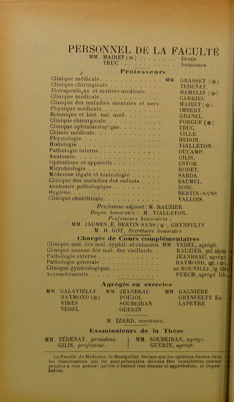 PERSONNEL DE LA FACULTÉ MM. MAIRE! (*) Doyen IRUC . . . . . Assesseur t, Professeurs Clinique médicale MM Clinique chirurgicale Thérapeutique et matière médicale. . . Clinique médicale Clinique des maladies mentales et nerv. Physique médicale. Botanique et hist. nat. méd Clinique chirurgicale Clinique ophtalmologique Chimie médicale. Physiologie Histologie Pathologie interne Anatomie Opérations et appareils Microbiologie Médecine légale et toxicologie Clinique des maladies des enfants .... Anatomie pathologique Hygiène. Clinique obstétricale Professeur adjoint : M. RAUZIER Doyen honoraire : M. V1ALLETÜN. Pi ofesseurs honoraires : MM. .1AUMES, E. BERTIN-SANS (*\ GRYNFELTT M. H. GOT, Secrétaire honoraire Chargés de Cours complémentaires Clinique ann. des mal. syphil. et cutanées MM. YEDEL, agrégé. Clinique annexe des mal. des vieillards. . RAUZIER, prof. Pathologie externe Pathologie générale Clinique gynécologique Accouchements GRASSET (#) TEDENAT. HAMELIN (#) CARR1EU. MAIRE! (ft). IMBERT. GRANEL. FORGUE(#) TRUC. VILLE. HEDON. VIALLETON. DUCAMP. GILIS. ESTOR. RODET. SARDA. BAUMEL. BOSC. BERTIN-SANS. VALLOIS. JEANBRAU, agrégé RAYMOND, agr. (#). de ROUVILLE, Ag. librd PUECH, agrégé lib. MM Agrégés en exercice GALAVIELLE MM. JEANBRAU MM RAYMOND(#) POUJOL VIRES SOUBEIRAN VEDEL GUERIN GAGNIERE GRYNFELTT En. LAPEYRE M. IZARD, secrétaire. Examinateurs de la Thèse MM. TÉDENAT, président. GILIS, pro/esseur. MM. SOUBEIRAN, agrégé. GUÉRIN, agrégé. La Faculté de Médecine de Montpellier déclare que les opinions émises dans les Dissertations qui lui sont présentées doivent être considérées comme propres à leur auteur; qu’elle n’entend leur donner ni approbation, ni impro- bation.