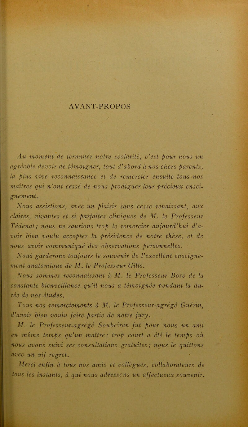 4 AVANT-PROPOS :À » Au moment de terminer notre scolarité, c’est pour nous un agréable devoir de témoigner, tout d’abord à nos chers parents, la plus vive reconnaissance et de remercier ensuite tous nos maîtres qui n’ont cessé de nous prodiguer leur précieux ensei- gnement. Nous assistions, avec un plaisir sans cesse renaissant, aux claires, vivantes et si parfaites cliniques de M. le Professeur Tédenat; nous ne saurions trop le remercier aujourd’hui d’a- voir bien voulu accepter la présidence de notre thèse, et de nous avoir communiqué des observations personnelles. Nous garderons toujours le souvenir de l’excellent enseigne- ment anatomique de M. le Professeur Gilis. Nous sommes reconnaissant à M. le Professeur B ose de la constante bienveillance qu’il nous a témoignée pendant la du- rée de nos études. Tous nos remerciements à M. le Professeur-agrégé Guérin, d’avoir bien voulu faire partie de notre jury. M. le Professeur-agrégé Soubciran fut pour nous un ami en même temps qu’un maître; trop court a été le temps où nous avons suivi ses consultations gratuites ; nous le quittons avec un vif regret. Merci enfin à tous nos amis et collègues, collaborateurs de tous les instants, à qui nous adressons un affectueux souvenir.