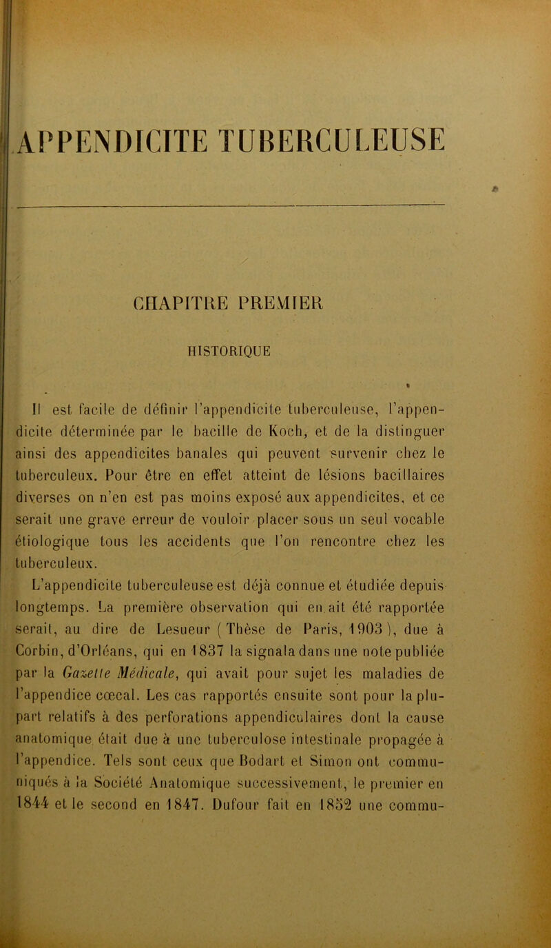 APPENDICITE TUBERCULEUSE . y ■ CHAPITRE PREMIER HISTORIQUE % Il est facile de définir l’appendicite tuberculeuse, l’appen- dicite déterminée par le bacille de Koch, et de la distinguer ainsi des appendicites banales qui peuvent survenir chez le tuberculeux. Pour être en effet atteint de lésions bacillaires diverses on n’en est pas moins exposé aux appendicites, et ce serait une grave erreur de vouloir placer sous un seul vocable étiologique tous les accidents que l’on rencontre chez les tuberculeux. L’appendicite tuberculeuse est déjà connue et étudiée depuis longtemps. La première observation qui en ait été rapportée sérail, au dire de Lesueur (Thèse de Paris, 1903), due à Gorbin, d’Orléans, qui en 1837 la signala dans une note publiée par la Gazette Médicale, qui avait pour sujet les maladies de l’appendice cœcal. Les cas rapportés ensuite sont pour la plu- part relatifs à des perforations appendiculaires dont la cause anatomique était due à une tuberculose intestinale propagée à l’appendice. Tels sont ceux que Bodart et Simon ont commu- niqués à la Société Anatomique successivement, le premier en 1844 et le second en 1847. Dufour fait en 1852 une conimu-