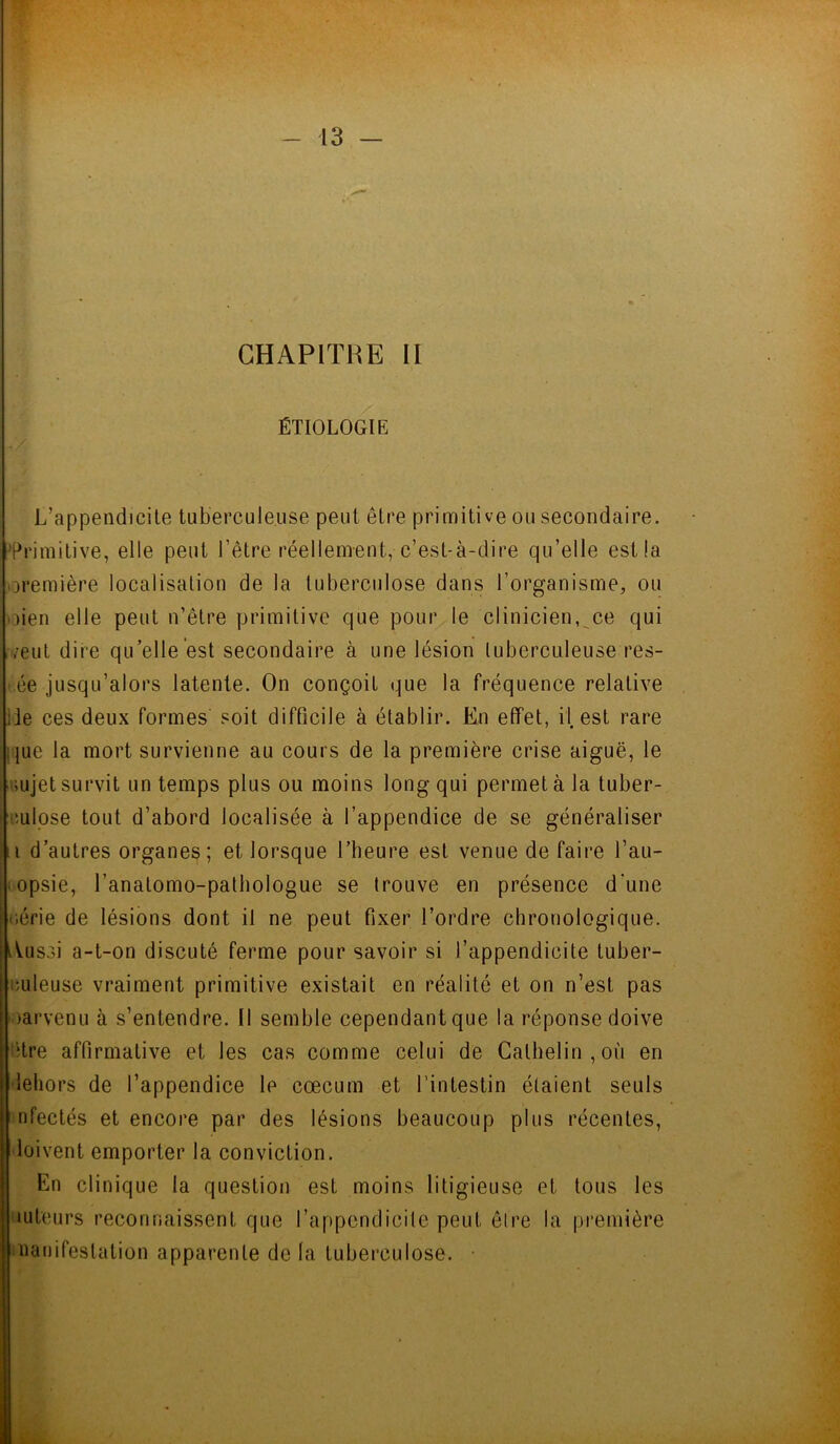 CHAPITKE II ÉTIOLOGIE L’appendicite tuberculeuse peut être primitive ou secondaire. Primitive, elle peut l'être réellement, c’est-à-dire qu’elle est la première localisation de la tuberculose dans l’organisme, ou oien elle peut n’être primitive que pour le clinicien, ce qui /eut dire qu’elle est secondaire à une lésion tuberculeuse res- ée jusqu’alors latente. On conçoit «que la fréquence relative ;ie ces deux formes soit difficile à établir. En effet, il, est rare !}ue la mort survienne au cours de la première crise aiguë, le sujet survit un temps plus ou moins long qui permet à la tuber- culose tout d’abord localisée à l’appendice de se généraliser i d’autres organes; et lorsque l’heure est venue de faire l’au- ■ opsie, l’anatomo-pathologue se trouve en présence d’une série de lésions dont il ne peut fixer l’ordre chronologique. Aussi a-t-on discuté ferme pour savoir si l’appendicite tuber- culeuse vraiment primitive existait en réalité et on n’est pas parvenu à s’entendre. Il semble cependant que la réponse doive itre affirmative et les cas comme celui de Galhelin , où en dehors de l’appendice le cæcum et l’intestin étaient seuls nfectés et encore par des lésions beaucoup plus récentes, doivent emporter la conviction. En clinique la question est moins litigieuse et tous les tuteurs reconnaissent que l’appendicite peut être la première manifestation apparente de la tuberculose.
