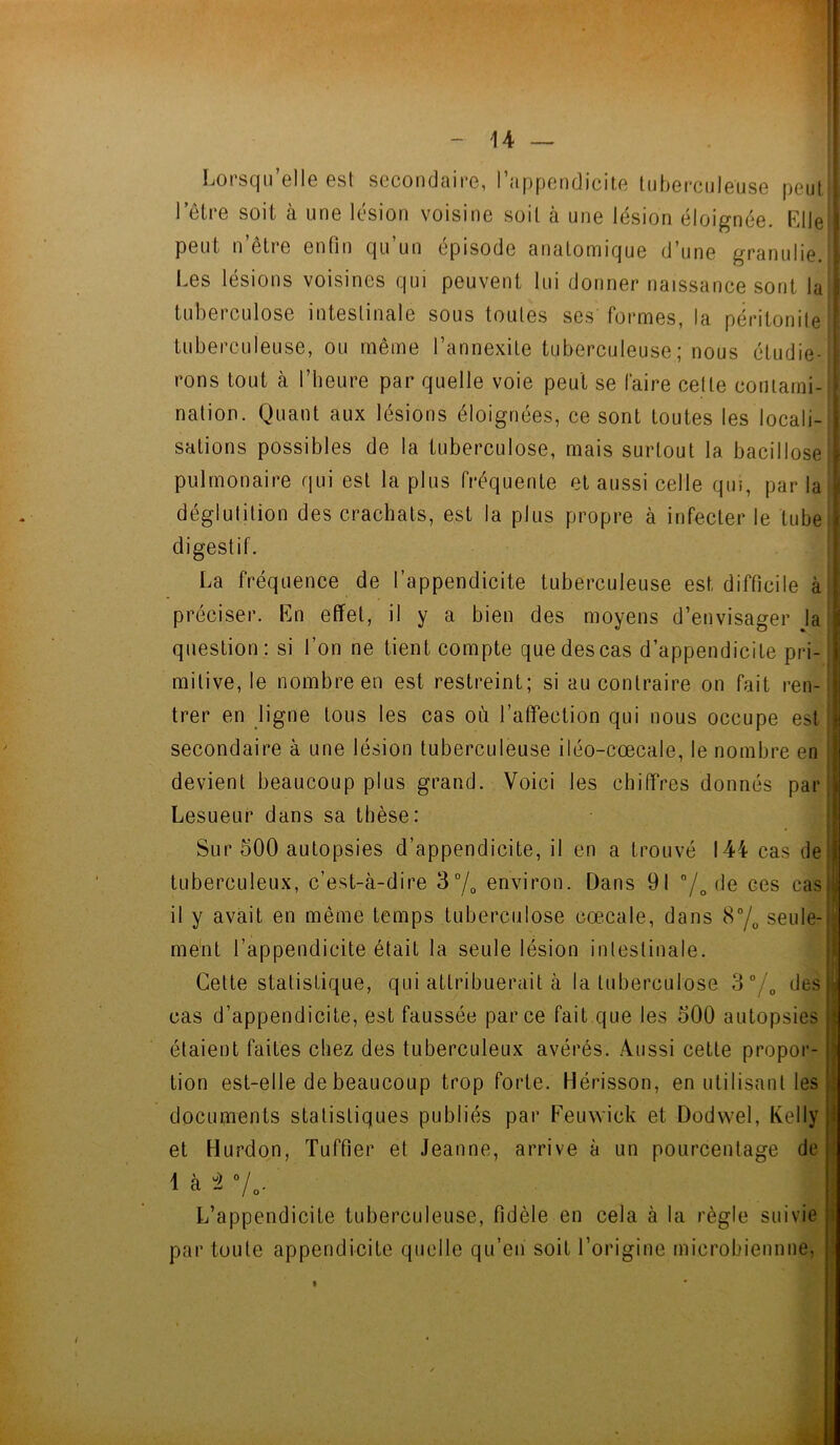 Lorsqu’elle est secondaire, l’appendicite tuberculeuse peut | l’être soit à une lésion voisine soit à une lésion éloignée. El le U peut n être enfin qu un épisode anatomique d’une granulie.il Les lésions voisines qui peuvent lui donner naissance sont lu tuberculose intestinale sous toutes ses'formes, la péritonite tuberculeuse, ou même l’annexite tuberculeuse; nous étudie- rons tout à l’heure par quelle voie peut se faire cette contami- nation. Quant aux lésions éloignées, ce sont toutes les locali- sations possibles de la tuberculose, mais surtout la bacillose| pulmonaire qui est la plus fréquente et aussi celle qui, par la déglutition des crachats, est la plus propre à infecter le tube digestif. La fréquence de l’appendicite tuberculeuse est difficile à préciser. En effet, il y a bien des moyens d’envisager la question: si l’on ne tient compte que des cas d’appendicite pri- mitive, le nombre en est restreint; si au contraire on fait ren- trer en ligne tous les cas où l’affection qui nous occupe est secondaire à une lésion tuberculeuse iléo-cœcale, le nombre en devient beaucoup plus grand. Voici les chiffres donnés par j Lesueur dans sa thèse: Sur 500 autopsies d’appendicite, il en a trouvé 144 cas de 1 tuberculeux, c’est-à-dire 3°/0 environ. Dans 91 /» (*e ces cas | il y avait en même temps tuberculose cœcale, dans 8°/0 seule-j ment l’appendicite était la seule lésion intestinale. Cette statistique, qui attribuerait à la tuberculose 3°/0 des J cas d’appendicite, est faussée parce fait que les 500 autopsies j étaient faites chez des tuberculeux avérés. Aussi cette propor- tion est-elle de beaucoup trop forte. Hérisson, en utilisant les : documents statistiques publiés par Feuwick et Dodwel, Kelly ! et Hurdon, Tuffier et Jeanne, arrive à un pourcentage de ! 1 à  -1 L’appendicite tuberculeuse, fidèle en cela à la règle suivie par toule appendicite quelle qu’en soit l’origine inicrobiennne, t