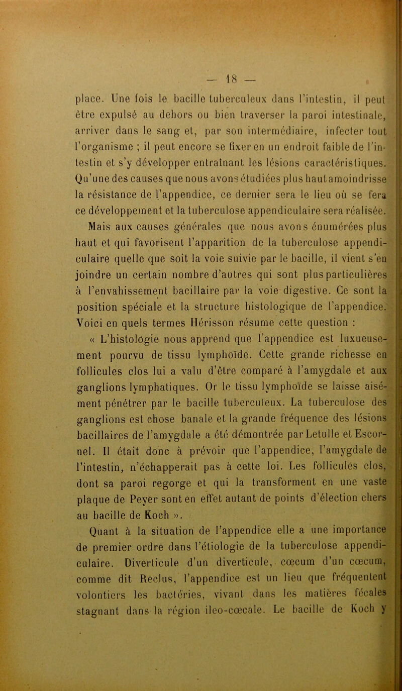 place. Une fois le bacille tuberculeux dans l’intestin, il peut être expulsé au dehors ou bien traverser la paroi intestinale, arriver dans le sang et, par son intermédiaire, infecter tout l’organisme ; il peut encore se fixer en un endroit faible de l’in- festin et s’y développer entraînant les lésions caractéristiques. Qu’une des causes que nous avons étudiées plus hautamoindrisse la résistance de l’appendice, ce dernier sera le lieu où se fera ce développement et la tuberculose appendiculaire sera réalisée. Mais aux causes générales que nous avons énumérées plus haut et qui favorisent l’apparition de la tuberculose appendi- culaire quelle que soit la voie suivie par le bacille, il vient s’en joindre un certain nombre d’autres qui sont plus particulières à l’envahissement bacillaire par la voie digestive. Ce sont la position spéciale et la structure histologique de l’appendice. Voici en quels termes Hérisson résume cette question : « L’histologie nous apprend que l’appendice est luxueuse- ment pourvu de tissu lymphoïde. Cette grande richesse en follicules clos lui a valu d’être comparé à l’amygdale et aux ganglions lymphatiques. Or le tissu lymphoïde se laisse aisé- ment pénétrer par le bacille tuberculeux. La tuberculose des ganglions est chose banale et la grande fréquence des lésions bacillaires de l’amygdale a été démontrée parLetulle et Escor- nel. Il était donc à prévoir que l’appendice, l’amygdale de l’intestin, n’échapperait pas à cette loi. Les follicules clos, dont sa paroi regorge et qui la transforment en une vaste plaque de Peyer sont en effet autant de points d’élection chers au bacille de Koch ». Quant h la situation de l’appendice elle a une importance de premier ordre dans l’étiologie de la tuberculose appendi- culaire. Diverticule d’un diverticule, cæcum d’un cæcum, comme dit Reclus, l’appendice est un lieu que fréquentent volontiers les bactéries, vivant dans les matières fécales stagnant dans la région ileo-cœcale. Le bacille de Koch y