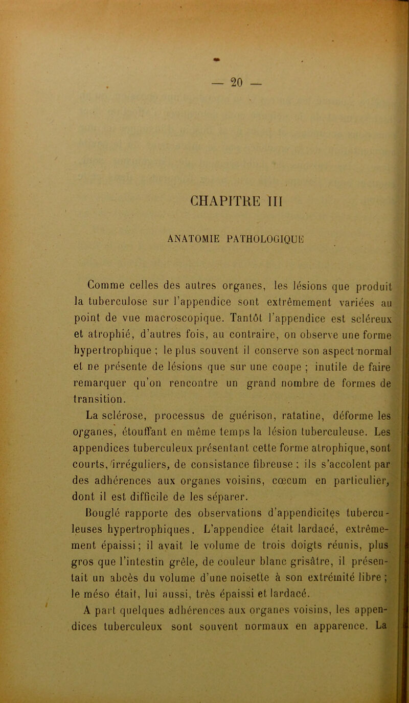 CHAPITRE III • . Il ANATOMIE PATHOLOGIQUE | Comme celles des autres organes, les lésions que produit la tuberculose sur l’appendice sont extrêmement variées au point de vue macroscopique. Tantôt l’appendice est scléreux et atrophié, d’autres fois, au contraire, on observe une forme hypertrophique ; le plus souvent il conserve son aspect-normal et ne présente de lésions que sur une coupe ; inutile de faire remarquer qu’on rencontre un grand nombre de formes de transition. La sclérose, processus de guérison, ratatine, déforme les organes, étouffant en même temps la lésion tuberculeuse. Les appendices tuberculeux présentant cette forme atrophique,sont courts,irréguliers, de consistance fibreuse; ils s’accolent par des adhérences aux organes voisins, cæcum en particulier, dont il est difficile de les séparer. Bouglé rapporte des observations d'appendicites tubercu- leuses hypertrophiques. L’appendice était lardacé, extrême- ment épaissi; il avait le volume de trois doigts réunis, plus gros que l’intestin grêle, de couleur blanc grisâtre, il présen- tait un abcès du volume d’une noisette à son extrémité libre ; le méso était, lui aussi, très épaissi et lardacé. A part quelques adhérences aux organes voisins, les appen- dices tuberculeux sont souvent normaux en apparence. La