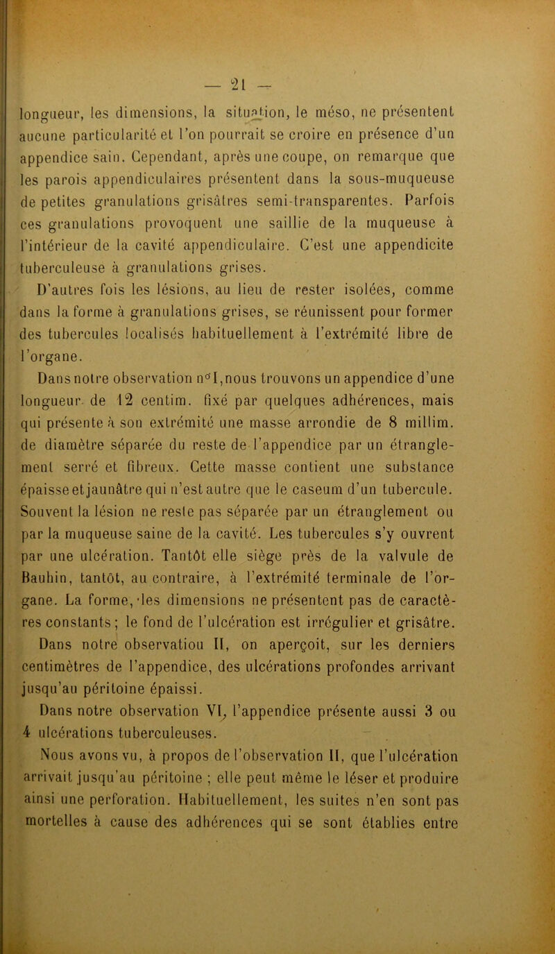 longueur, les dimensions, la situation, le méso, ne présentent aucune particularité et l’on pourrait se croire en présence d’un appendice sain. Cependant, après une coupe, on remarque que les parois appendiculaires présentent dans la sous-muqueuse de petites granulations grisâtres semi-transparentes. Parfois ces granulations provoquent une saillie de la muqueuse à l’intérieur de la cavité appendiculaire. C’est une appendicite tuberculeuse à granulations grises. D’autres fois les lésions, au lieu de rester isolées, comme dans la fonne à granulations grises, se réunissent pour former des tubercules localisés habituellement à l’extrémité libre de l’organe. Dans notre observation n°T,nous trouvons un appendice d’une longueur de 12 centim. fixé par quelques adhérences, mais qui présente à son extrémité une masse arrondie de 8 millim. de diamètre séparée du reste de l’appendice par un étrangle- ment serré et fibreux. Cette masse contient une substance épaisse et jaunâtre qui n’est autre que le caséum d’un tubercule. Souvent la lésion ne reste pas séparée par un étranglement ou par la muqueuse saine de la cavité. Les tubercules s’y ouvrent par une ulcération. Tantôt elle siège près de la valvule de Bauhin, tantôt, au contraire, à l’extrémité terminale de l’or- gane. La formelles dimensions ne présentent pas de caractè- res constants; le fond de l’ulcération est irrégulier et grisâtre. Dans notre observation II, on aperçoit, sur les derniers centimètres de l’appendice, des ulcérations profondes arrivant jusqu’au péritoine épaissi. Dans notre observation VI, l’appendice présente aussi 3 ou 4 ulcérations tuberculeuses. Nous avons vu, à propos de l’observation II, que l’ulcération arrivait jusqu’au péritoine ; elle peut même le léser et produire ainsi une perforation. Habituellement, les suites n’en sont pas mortelles à cause des adhérences qui se sont établies entre