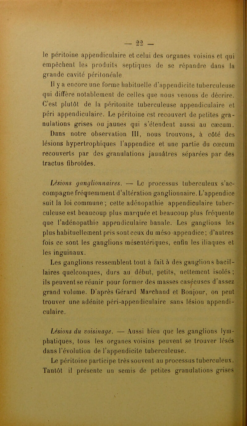 le péritoine appendiculaire et celui des organes voisins et qui empêchent les produits septiques de se répandre dans la grande cavité péritonéale Il y a encore une forme habituelle d’appendicite tuberculeuse qui diffère notablement de celles que nous venons de décrire. C’est plutôt de la péritonite tuberculeuse appendiculaire et péri appendiculaire. Le péritoine est recouvert de petites gra- nulations grises ou jaunes qui s’étendent aussi au cæcum. Dans notre observation III, nous trouvons, à côté des lésions hypertrophiques l’appendice et une partie du cæcum recouverts par des granulations jaunâtres séparées par des tractus fibroïdes. Lésions ganglionnaires. — Le processus tuberculeux s’ac- compagne fréquemment d’altération ganglionnaire. L’appendice suit la loi commune ; cette adénopathie appendiculaire tuber- culeuse est beaucoup plus marquée et beaucoup plus fréquente que l’adénopathie appendiculaire banale. Les ganglions les plus habituellement pris sonteeux du méso appendice; d’autres fois ce sont les ganglions mésentériques, enfin les iliaques et les inguinaux. Les ganglions ressemblent tout à fait à des ganglions bacil- laires quelconques, durs au début, petits, nettement isolés; ils peuventse réunir pour former des masses caspeuses d’assez grand volume. D’après Gérard Marchand et Bonjour, on peut trouver une adénite péri-appen di eu lai re sans lésion appendi- culaire. Lésions du voisinage. — Aussi bien que les ganglions lym- phatiques, tous les organes voisins peuvent se trouver lésés dans l’évolution de l’appendicite tuberculeuse. Le péritoine participe très souvent au processus tuberculeux. Tantôt il présente un semis de petites granulations grises