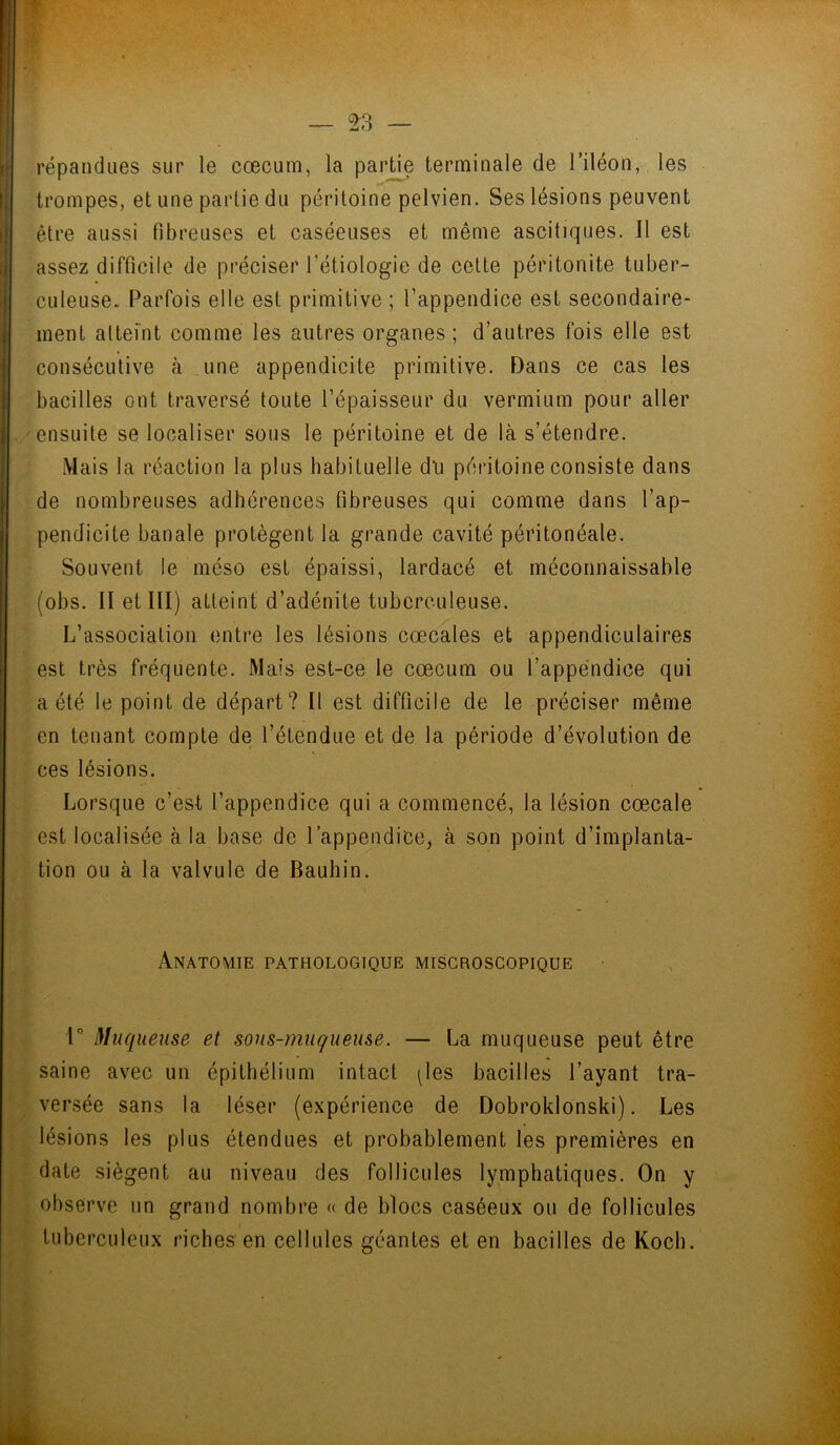 répandues sur le cæcum, la partie terminale de l’iléon, les trompes, et une partie du péritoine pelvien. Ses lésions peuvent être aussi fibreuses et caséeuses et même ascitiques. Il est assez difficile de préciser l'étiologie de celte péritonite tuber- culeuse. Parfois elle est primitive ; l’appendice est secondaire- ment atteint comme les autres organes; d’autres fois elle est consécutive à une appendicite primitive. Dans ce cas les bacilles ont traversé toute l’épaisseur du vermium pour aller ensuite se localiser sous le péritoine et de là s’étendre. Mais la réaction la plus habituelle dti péritoine consiste dans de nombreuses adhérences fibreuses qui comme dans l’ap- pendicite banale protègent la grande cavité péritonéale. Souvent le méso est épaissi, lardacé et méconnaissable (obs. II et III) atteint d’adénite tuberculeuse. L’association entre les lésions cœcales et appendiculaires est très fréquente. Mais est-ce le cæcum ou l’appendice qui a été le point de départ? Il est difficile de le préciser même en tenant compte de l’étendue et de la période d’évolution de ces lésions. Lorsque c’est l’appendice qui a commencé, la lésion cœcale est localisée à la base de l’appendice, à son point d’implanta- tion ou à la valvule de Bauhin. Anatomie pathologique miscroscopique . * ’ 4 . 1° Muqueuse et sous-muqueuse. — La muqueuse peut être . « saine avec un épithélium intact ^les bacilles l’ayant tra- versée sans la léser (expérience de Dobroklonski). Les lésions les plus étendues et probablement les premières en date siègent au niveau des follicules lymphatiques. On y observe un grand nombre « de blocs caséeux ou de follicules tuberculeux riches en cellules géantes et en bacilles de Koch.