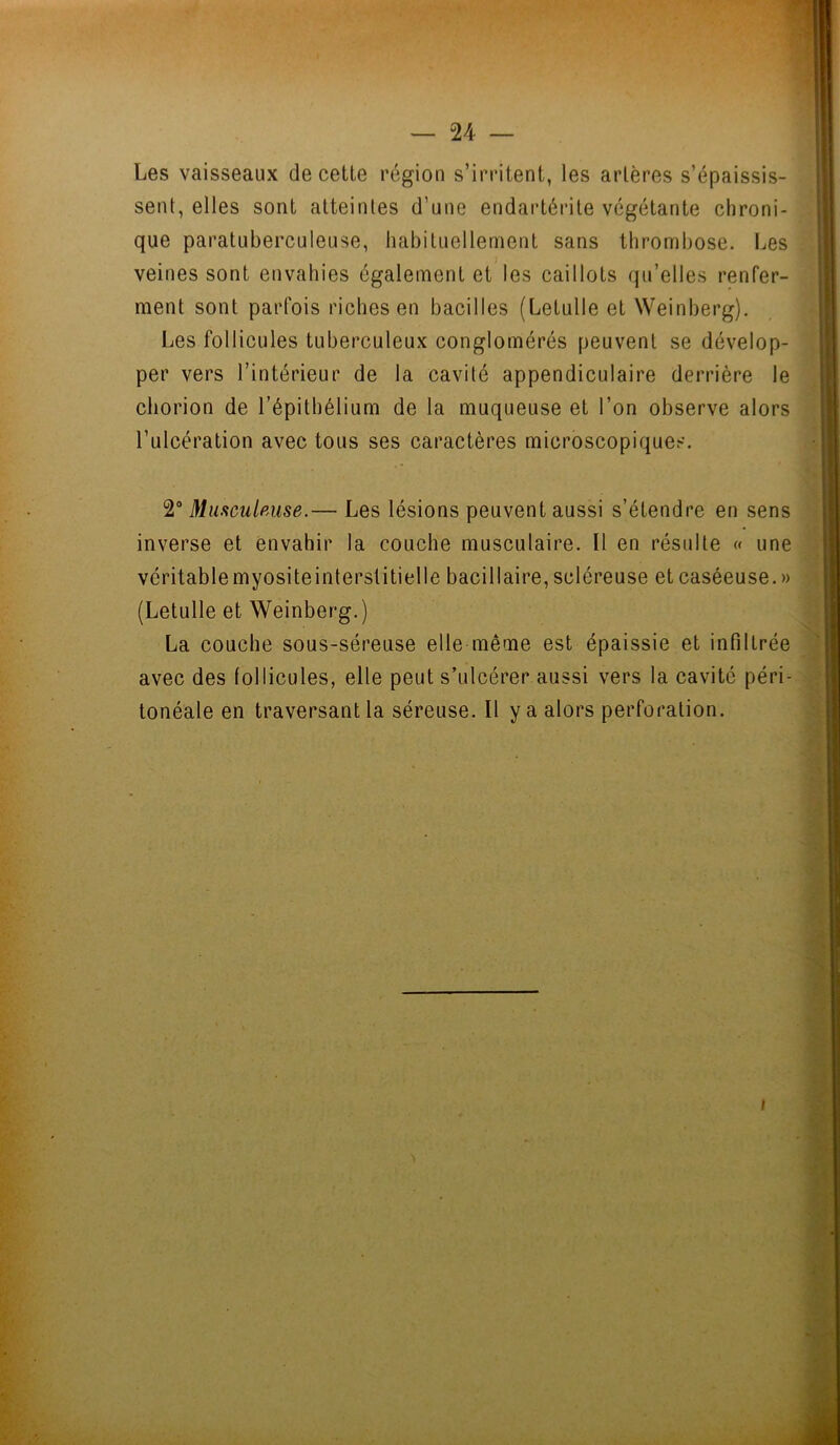 Les vaisseaux de cette région s’irritent, les artères s’épaissis- sent, elles sont atteintes d’une endartérite végétante chroni- que paratuberculeuse, habituellement sans thrombose. Les veines sont envahies également et les caillots qu’elles renfer- ment sont parfois riches en bacilles (Letulle et Weinberg). Les follicules tuberculeux conglomérés peuvent se dévelop- per vers l’intérieur de la cavité appendiculaire derrière le chorion de l’épithélium de la muqueuse et l’on observe alors l’ulcération avec tous ses caractères microscopiques. 2° Musculeuse.— Les lésions peuvent aussi s’étendre en sens inverse et envahir la couche musculaire. Il en résulte « une véritable myosite interstitielle bacillaire, scléreuse et caséeuse. » (Letulle et Weinberg.) La couche sous-séreuse elle même est épaissie et infiltrée avec des follicules, elle peut s’ulcérer aussi vers la cavité péri- tonéale en traversant la séreuse. Il y a alors perforation. i