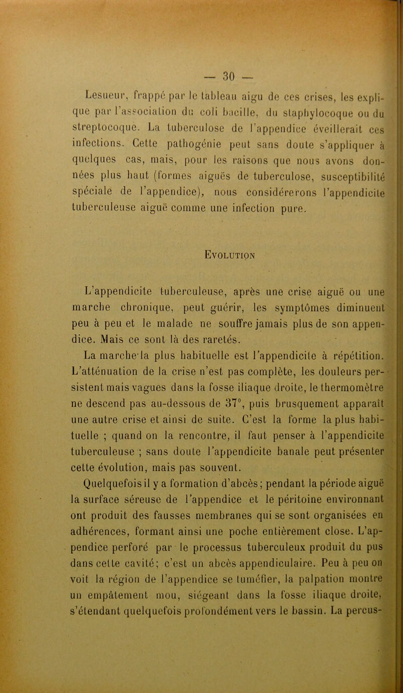 Lesueur, frappé par le tableau aigu de ces crises, les expli- que par I association du coli bacille, du staphylocoque ou du streptocoque. La tuberculose de l’appendice éveillerait ces infections. Cette pathogénie peut sans doute s’appliquer à quelques cas, mais, pour les raisons que nous avons don- nées plus haut (formes aiguës de tuberculose, susceptibilité spéciale de l’appendice), nous considérerons l’appendicite tuberculeuse aiguë comme une infection pure. Evolution L’appendicite tuberculeuse, après une crise aiguë ou une marche chronique, peut guérir, les symptômes diminuent peu à peu et le malade ne souffre jamais plus de son appen- dice. Mais ce sont là des raretés. La marche-la plus habituelle est l’appendicite à répétition. L’atténuation de la crise n’est pas complète, les douleurs per- sistent mais vagues dans la fosse iliaque droite, le thermomètre ne descend pas au-dessous de 37°, puis brusquement apparaît une autre crise et ainsi de suite. C’est la forme la plus habi- tuelle ; quand on la rencontre, il faut penser à l’appendicite tuberculeuse ; sans doute l’appendicite banale peut présenter cette évolution, mais pas souvent. Quelquefois il y a formation d’abcès ; pendant la période aiguë la surface séreuse de l’appendice et le péritoine environnant ont produit des fausses membranes qui se sont organisées en adhérences, formant ainsi une poche entièrement close. L’ap- pendice perforé par le processus tuberculeux produit du pus dans cette cavité; c’est un abcès appendiculaire. Peu à peu on voit la région de l’appendice se tuméfier, la palpation montre un empâtement mou, siégeant dans la fosse iliaque droite, s’étendant quelquefois profondément vers le bassin. La percus- ,