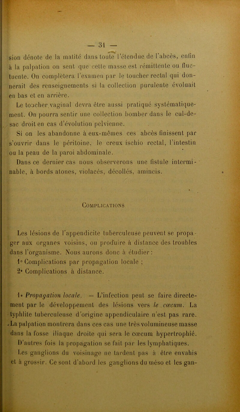 : • - ». • — 31 — sion dénote de la matité dans toute l’étendue de l’abcès, enfin à la palpation on sent que cette masse est rémittente ou fiuc- tuente. On complétera l’examen par le toucher rectal qui don- nerait des renseignements si la collection purulente évoluait en bas et en arrière. Le toucher.vaginal devra être aussi pratiqué systématique- ment. On pourra sentir une collection bomber dans le cul-de- sac droit en cas d’évolution pelvienne. Si on les abandonne à eux-mêmes ces abcès finissent par s’ouvrir dans le péritoine, le creux iscliio rectal, l’intestin ou la peau de la paroi abdominale. Dans ce dernier cas nous observerons une fistule intermi- nable, à bords atones, violacés, décollés, amincis. Complications Les lésions de l’appendicite tuberculeuse peuvent se propa- ger aux organes voisins, ou produire à distance des troubles dans l’organisme. Nous aurons donc à étudier: 1° Complications par propagation locale ; 2° Complications à distance. 1° Propagation locale. — L’infection peut se faire directe- ment par le développement des lésions vers le cæcum. La typhlite tuberculeuse d’origine appendiculaire n’est pas rare. .La palpation montrera dans ces cas une très volumineuse masse dans la fosse iliaque droite qui sera le cæcum hypertrophie. D’autres fois la propagation se fait par les lymphatiques. Les ganglions du voisinage ne tardent pas à être envahis et à grossir. Ce sont d’abord les ganglions du méso et les gan-