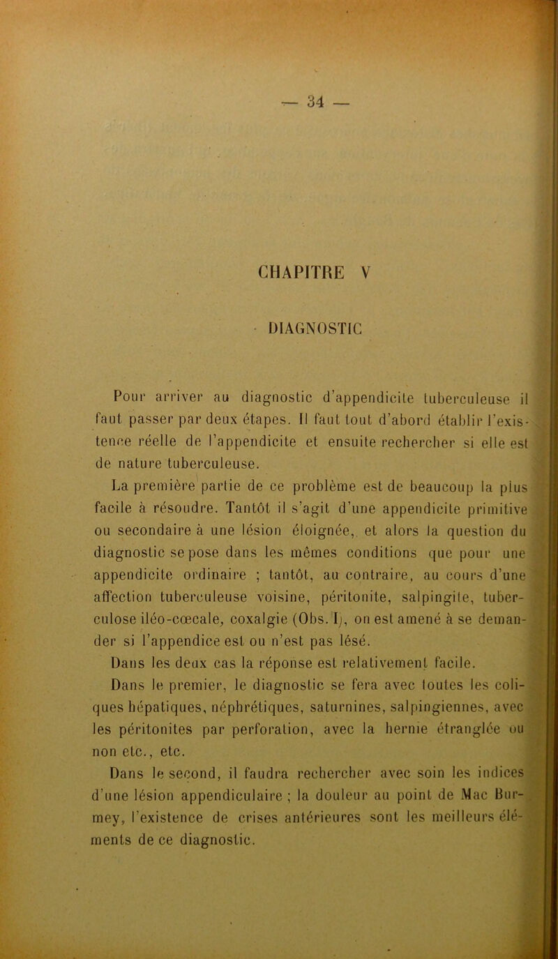 CHAPITRE V DIAGNOSTIC Pour arriver au diagnostic d’appendicite tuberculeuse il faut passer par deux étapes. Il faut tout d’abord établir l’exis- tence réelle de l’appendicite et ensuite rechercher si elle est de nature tuberculeuse. La première partie de ce problème est de beaucoup la plus facile à résoudre. Tantôt il s’agit d’une appendicite primitive ou secondaire à une lésion éloignée,, et alors la question du diagnostic se pose dans les mêmes conditions que pour une appendicite ordinaire ; tantôt, au contraire, au cours d’une affection tuberculeuse voisine, péritonite, salpingite, tuber- culose iléo-cœcale, coxalgie (Obs. Ij, on est amené à se deman- der si l’appendice est ou n’est pas lésé. Dans les deux cas la réponse est relativement facile. Dans le premier, le diagnostic se fera avec toutes les coli- ques hépatiques, néphrétiques, saturnines, salpingiennes, avec les péritonites par perforation, avec la hernie étranglée ou non etc., etc. Dans le second, il faudra rechercher avec soin les indices d’une lésion appendiculaire ; la douleur au point de Mac ffur- mey, l’existence de crises antérieures sont les meilleurs élé- ments de ce diagnostic.