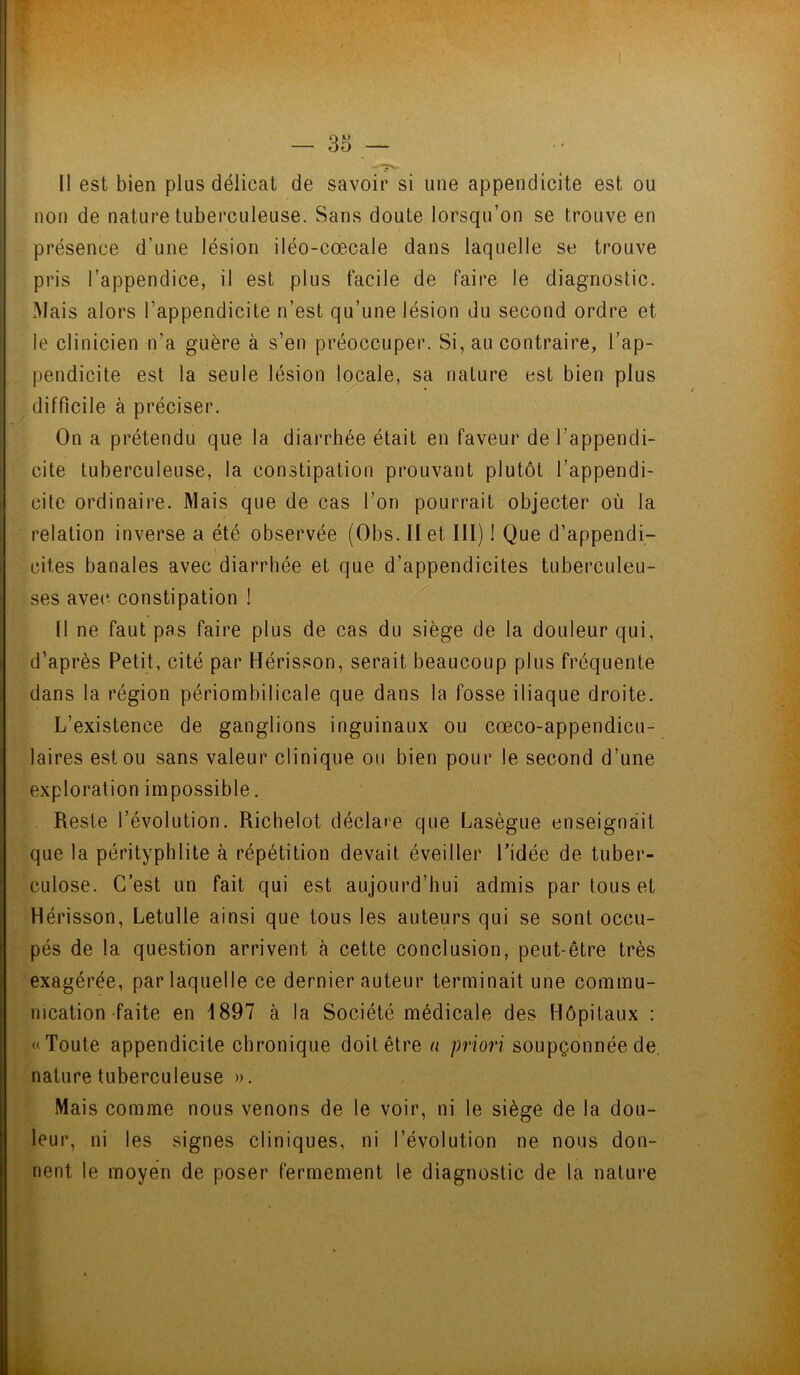 Il est bien plus délicat de savoir si une appendicite est ou non de nature tuberculeuse. Sans doute lorsqu’on se trouve en présence d’une lésion iléo-cœcale dans laquelle se trouve pris l’appendice, il est plus facile de faire le diagnostic. Mais alors l’appendicite n’est qu’une lésion du second ordre et le clinicien n’a guère à s’en préoccuper. Si, au contraire, l’ap- pendicite est la seule lésion locale, sa nature est bien plus difficile à préciser. On a prétendu que la diarrhée était en faveur de l’appendi- cite tuberculeuse, la constipation prouvant plutôt l’appendi- cite ordinaire. Mais que de cas l’on pourrait objecter où la relation inverse a été observée (Obs.IIet III) ! Que d’appendi- cites banales avec diarrhée et que d’appendicites tuberculeu- ses avec- constipation 1 Il ne faut pas faire plus de cas du siège de la douleur qui, d’après Petit, cité par Hérisson, serait beaucoup plus fréquente dans la région périombiIicale que dans la fosse iliaque droite. L’existence de ganglions inguinaux ou cœco-appendicu- laires est ou sans valeur clinique ou bien pour le second d’une exploration impossible. Reste l’évolution. Richelot déclare que Lasègue enseignait que la pérityphlite à répétition devait éveiller l’idée de tuber- culose. C’est un fait qui est aujourd’hui admis par tous et Hérisson, Letulle ainsi que tous les auteurs qui se sont occu- pés de la question arrivent cà cette conclusion, peut-être très exagérée, par laquelle ce dernier auteur terminait une commu- nication faite en 4897 à la Société médicale des Hôpitaux : «Toute appendicite chronique doit être a priori soupçonnée de nature tuberculeuse ». Mais comme nous venons de le voir, ni le siège de la dou- leur, ni les signes cliniques, ni l’évolution ne nous don- nent le moyen de poser fermement le diagnostic de la nature