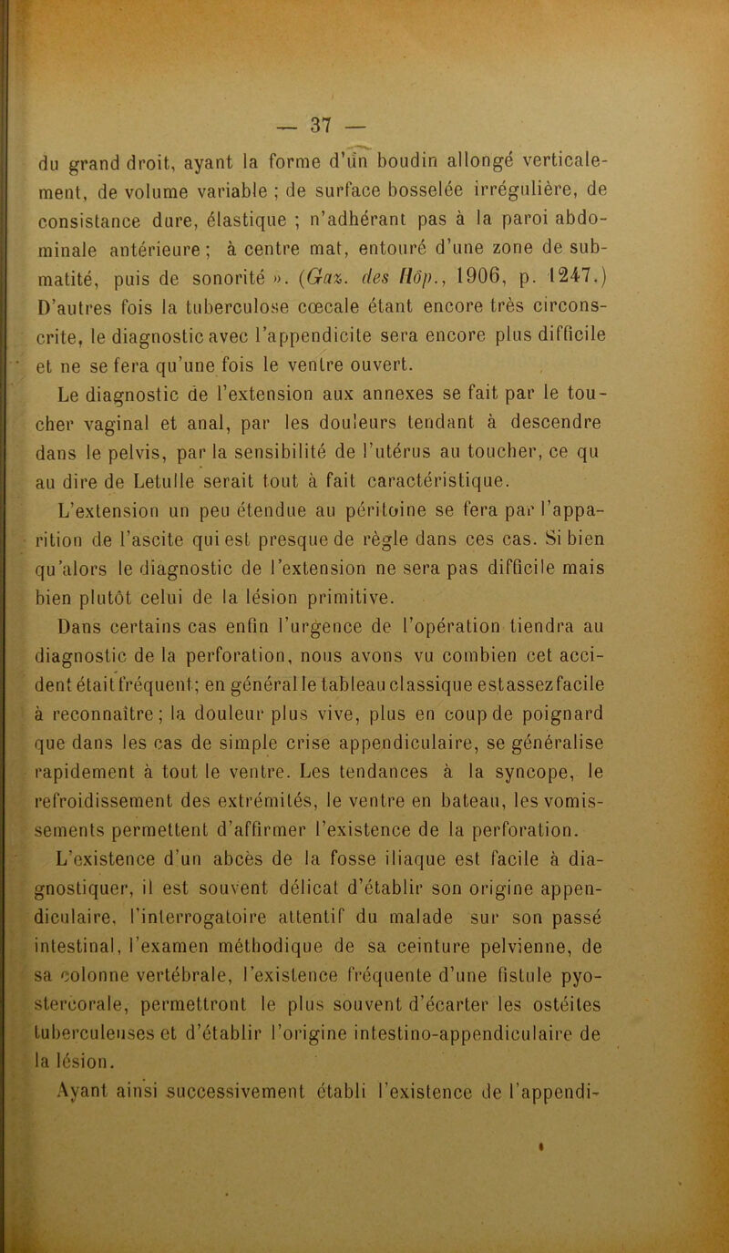 du grand droit, ayant la forme d’un boudin allongé verticale- ment, de volume variable ; de surface bosselée irrégulière, de consistance dure, élastique ; n’adhérant pas à la paroi abdo- minale antérieure; à centre mat, entouré d’une zone de sub- matité, puis de sonorité ». (Gaz. des Hop., 1906, p. 1247.) D’autres fois la tuberculose cœcale étant encore très circons- crite, le diagnostic avec l’appendicite sera encore plus difficile et ne se fera qu’une fois le ventre ouvert. Le diagnostic de l’extension aux annexes se fait par le tou- cher vaginal et anal, par les douleurs tendant à descendre dans le pelvis, par la sensibilité de l’utérus au toucher, ce qu au dire de Letulle serait tout à fait caractéristique. L’extension un peu étendue au péritoine se fera par l’appa- rition de l’ascite qui est presque de règle dans ces cas. Si bien qu'alors le diagnostic de l’extension ne sera pas difficile mais bien plutôt celui de la lésion primitive. Dans certains cas enfin l’urgence de l’opération tiendra au diagnostic de la perforation, nous avons vu combien cet acci- dent était fréquent; en général le tableau classique est assez facile à reconnaître; la douleur plus vive, plus en coup de poignard que dans les cas de simple crise appendiculaire, se généralise rapidement à tout le ventre. Les tendances à la syncope, le refroidissement des extrémités, le ventre en bateau, les vomis- sements permettent d’affirmer l’existence de la perforation. L’existence d’un abcès de la fosse iliaque est facile à dia- gnostiquer, il est souvent délicat d’établir son origine appen- diculaire, l’interrogatoire attentif du malade sur son passé intestinal, l’examen méthodique de sa ceinture pelvienne, de sa colonne vertébrale, l’existence fréquente d’une fistule pyo- stercorale, permettront le plus souvent d’écarter les ostéites tuberculeuses et d’établir l’origine intestino-appendiculaire de la lésion. Ayant ainsi successivement établi l’existence de l’appendi-