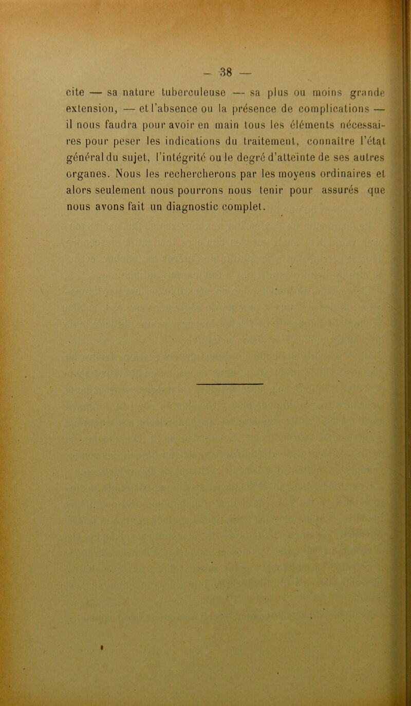cite — sa nature tuberculeuse — sa plus ou moins grande extension, — et l’absence ou la présence de complications — il nous faudra pour avoir en main tous les éléments nécessai- res pour peser les indications du traitement, connaître l’éta,t général du sujet, l’intégrité ou Je degré d’atteinte de ses autres organes. Nous les rechercherons par les moyens ordinaires et alors seulement nous pourrons nous tenir pour assurés que nous avons fait un diagnostic complet.