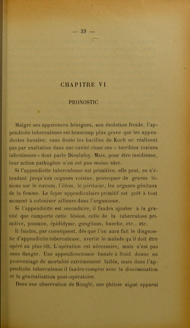 CHAPITRE VI PRONOSTIC Malgré ses apparences bénignes, son évolution froide, l’ap- pendicite tuberculeuse est beaucoup plus grave que les appen- dicites banales; sans doute les bacilles de Koch ne réalisent pas par exaltation dans une cavité close ces « terribles toxines infectieuses» dont parle Dieulafoy. Mais, pour être insidieuse, leur action pathogène n’en est pas- moins sûre. Si l’appendicite tuberculeuse est primitive, elle peut, en s’é- tendant jusqu’aux organes voisins, provoquer de graves lé- sions sur le cæcum, l’iléon, le péritoine, les organes génitaux de la femme. Le foyer appendiculaire primitif est prêt à tout moment à coloniser ailleurs dans l’organisme. Si l’appendicite est secondaire, il faudra ajouter à la gra- vité que comporte cette lésion, celle de la tuberculose pri- mitive, poumon, épididyme, ganglions, hanche, etc., etc. 11 faudra, par conséquent, dès que l’on aura fait le diagnos- tic d’appendicite tuberculeuse, avertir le malade qu’il doit être opéré au plus tôt. L’opération est nécessaire, mais n’est pas sans danger. Une appendicectomie banale à froid donne un pourcentage de mortalité extrêmement faible, mais dans l’âp- pendicite tuberculeuse il faudra compter avec la dissémination et la généralisation post-opératoire. Dans une observation de Bouglé, une phtisie aiguë apparut