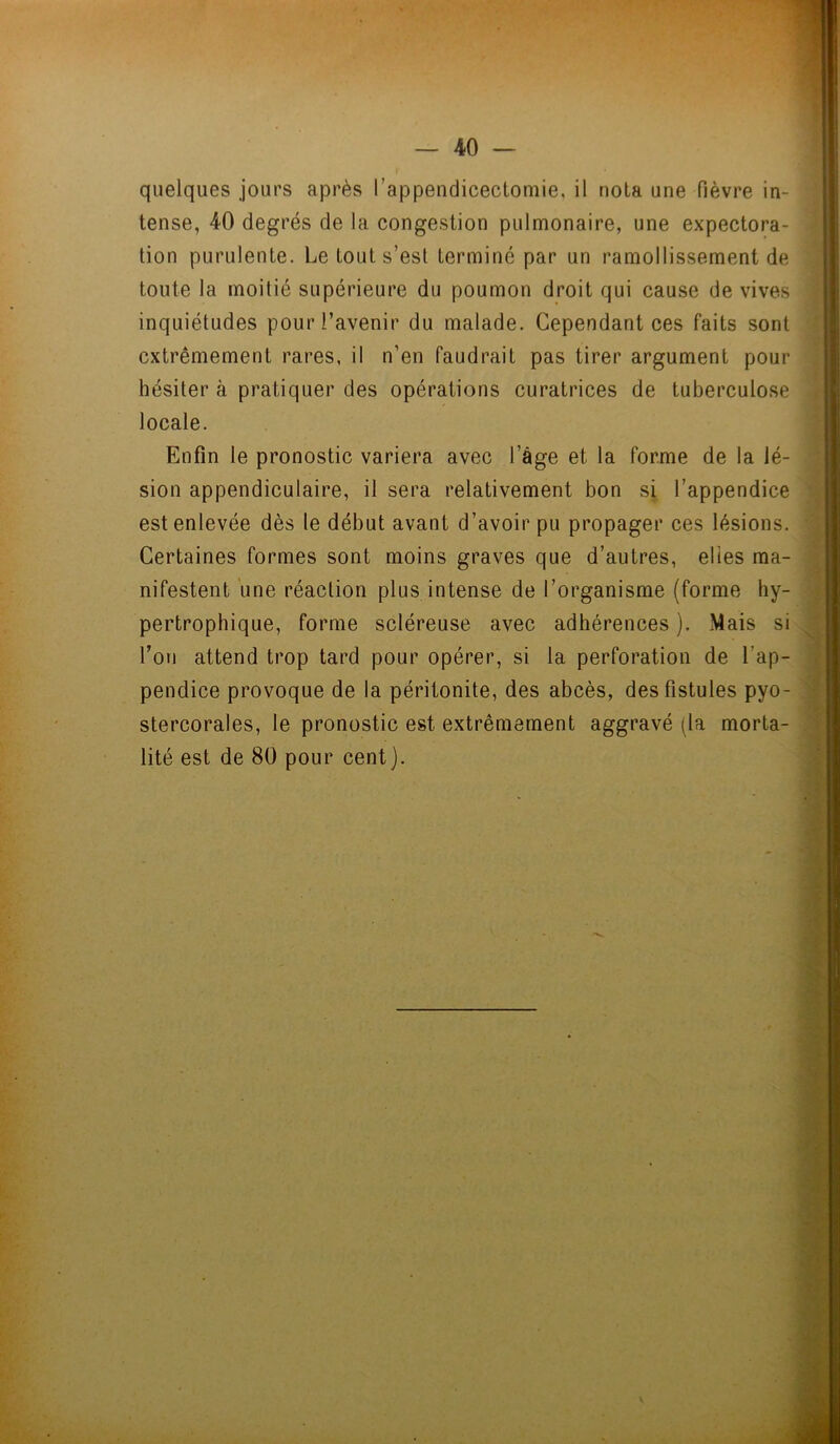 quelques jours après l’appendicectomie, il nota une fièvre in- tense, 40 degrés de la congestion pulmonaire, une expectora- tion purulente. Le tout s’est terminé par un ramollissement de toute la moitié supérieure du poumon droit qui cause de vives inquiétudes pour l’avenir du malade. Cependant ces faits sont extrêmement rares, il n’en faudrait pas tirer argument pour hésiter à pratiquer des opérations curatrices de tuberculose locale. Enfin le pronostic variera avec l’âge et la forme de la lé- sion appendiculaire, il sera relativement bon si l’appendice est enlevée dès le début avant d’avoir pu propager ces lésions. Certaines formes sont moins graves que d’autres, elles ma- nifestent une réaction plus intense de l’organisme (forme hy- pertrophique, forme scléreuse avec adhérences ). Mais si l’on attend trop tard pour opérer, si la perforation de l’ap- pendice provoque de la péritonite, des abcès, des fistules pyo- stercorales, le pronostic est extrêmement aggravé (la morta- lité est de 80 pour cent).