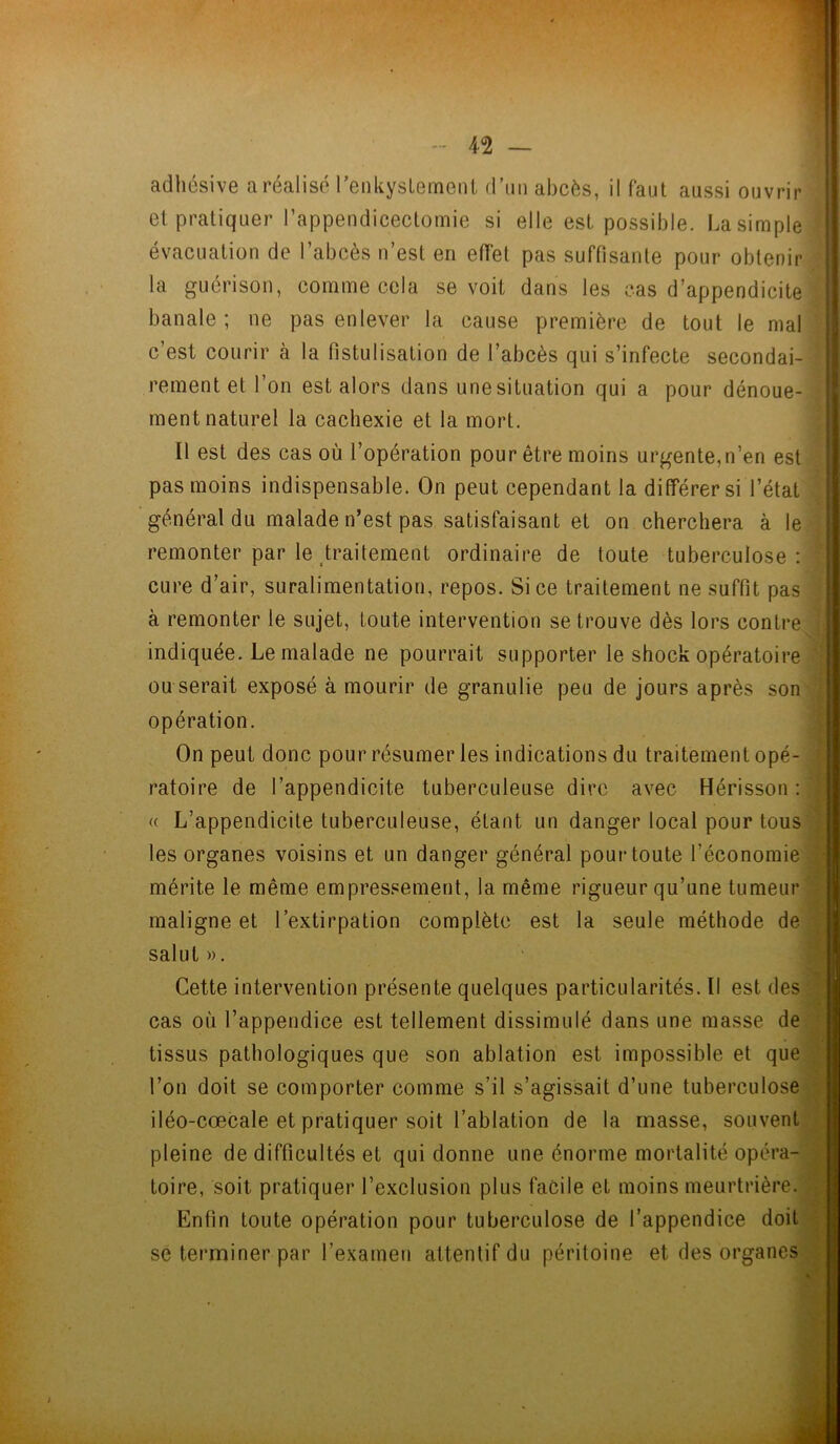 adhésive a réalisé renkysLemeni d’un abcès, il faut aussi ouvrir et pratiquer l'appendicectomie si elle est possible. La simple ! évacuation de l’abcès n’est en effet pas suffisante pour obtenir la guérison, comme cela se voit dans les cas d’appendicite , banale; ne pas enlever la cause première de tout le mal ; c’est courir à la fistulisation de l’abcès qui s’infecte secondai- rement et l’on est alors dans unesituation qui a pour dénoue- ment naturel la cachexie et la mort. Il est des cas où l’opération pour être moins urgente,n’en est pas moins indispensable. On peut cependant la différer si l’état général du malade n’est pas satisfaisant et on cherchera à le remonter par le traitement ordinaire de toute tuberculose: cure d’air, suralimentation, repos. Si ce traitement ne suffit pas à remonter le sujet, toute intervention se trouve dès lors contre indiquée. Le malade ne pourrait supporter le shock opératoire ou serait exposé à mourir de granulie peu de jours après son opération. On peut donc pour résumer les indications du traitement opé- ratoire de l’appendicite tuberculeuse dire avec Hérisson : ' « L’appendicite tuberculeuse, étant un danger local pour tous les organes voisins et un danger général pour toute l’économie mérite le même empressement, la même rigueur qu’une tumeur maligne et l’extirpation complète est la seule méthode de salut ». Cette intervention présente quelques particularités. Il est des cas où l’appendice est tellement dissimulé dans une masse de tissus pathologiques que son ablation est impossible et que l’on doit se comporter comme s’il s’agissait d’une tuberculose iléo-cœcale et pratiquer soit l’ablation de la masse, souvent pleine de difficultés et qui donne une énorme mortalité opéra- toire, soit pratiquer l’exclusion plus facile et moins meurtrière. Enfin toute opération pour tuberculose de l’appendice doit se terminer par l’examen attentif du péritoine et des organes