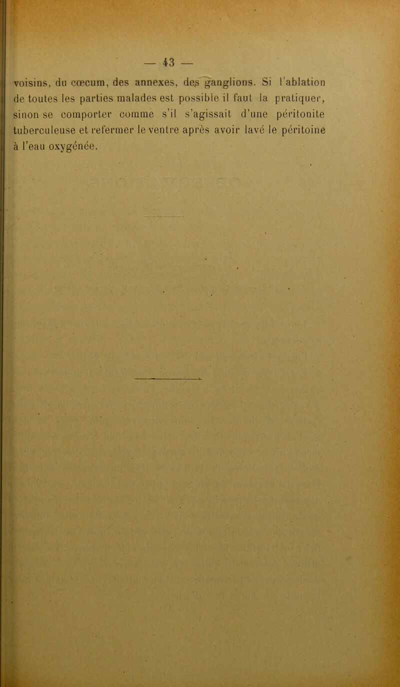 voisins, du cæcum, des annexes, de,s ganglions. Si l’ablation de toutes les parties malades est possible il faut la pratiquer, sinon se comporter comme s’il s’agissait d’une péritonite tuberculeuse et refermer le ventre après avoir lavé le péritoine à l’eau oxygénée.