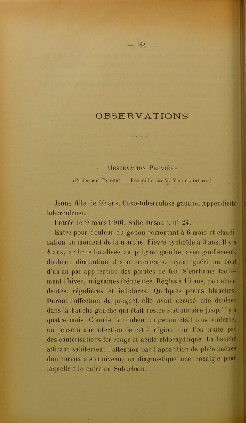 OBSERVATIONS Observation Première (Professeur Tédenat. — Recueillie par M. Veunes. interne Jeune fille de 20 ans. Coxo-tuberculose gauche. Appendicite tuberculeuse. Entrée le 9 mars 1906. Salle Desault, n° 24. Entre pour douleur du genou remontant à 6 mois et claudi- cation au moment de la marche. Fièvre typhoïde à 6 ans. Il y a 4 ans, arthrite localisée au poignet gauche, avec gonflement, douleur, diminution des mouvements, ayant guéri au bout d’un an par application des pointes de feu. S’enrhume facile- ment l’hiver, migraines fréquentes. Règles à 16 ans, peu abon- dantes, régulières et indolores. Quelques pertes blanches. Durant l’affection du poignet, elle avait accusé une douleur dans la hanche gauche qui était restée stationnaire jusqu’il y a quatre mois. Comme la douleur du genou était plus violente, on pense à une affection de cette région, que l’on traite par des cautérisations fer rouge et acide chlorhydrique. La hanche attirant subitement l’attention par l’apparition de phénomènes douloureux à son niveau,- on diagnostique une coxalgie pour laquelle elle entre au Suburbain.