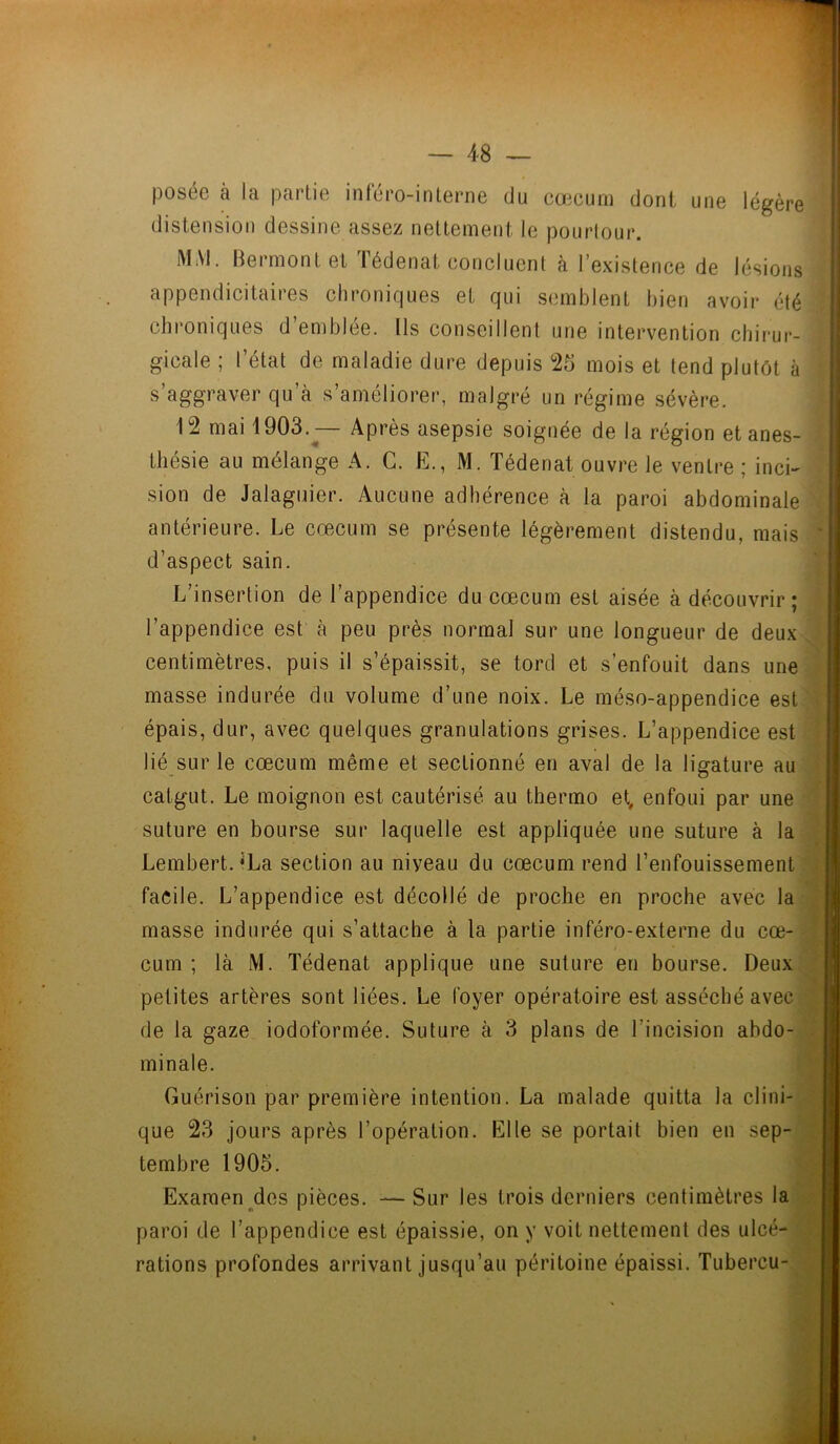 posée à la partie inféro-interne du cæcum dont une légère distension dessine assez nettement le pourtour. MM. Bermont et Iédenat concluent à l’existence de lésions appendicitaires chroniques et qui semblent bien avoir été chroniques d’emblée. Ils conseillent une intervention chirur- gicale ; l’état de maladie dure depuis 25 mois et tend plutôt à s’aggraver qu’à s’améliorer, malgré un régime sévère. 12 mai 1903.^— Après asepsie soignée de la région et anes- thésie au mélange A. G. E., M. Tédenatouvre le ventre; inci- sion de Jalaguier. Aucune adhérence à la paroi abdominale antérieure. Le cæcum se présente légèrement distendu, mais d’aspect sain. L’insertion de l’appendice du cæcum est aisée à découvrir; l’appendice est à peu près normal sur une longueur de deux centimètres, puis il s’épaissit, se tord et s’enfouit dans une masse indurée du volume d’une noix. Le méso-appendice est épais, dur, avec quelques granulations grises. L’appendice est lié sur le cæcum même et sectionné en aval de la ligature au catgut. Le moignon est cautérisé au thermo et, enfoui par une suture en bourse sur laquelle est appliquée une suture à la Lembert. ^La section au niyeau du cæcum rend l’enfouissement facile. L’appendice est décollé de proche en proche avec la masse indurée qui s’attache à la partie inféro-externe du cæ- cum ; là M. Tédenat applique une suture en bourse. Deux petites artères sont liées. Le foyer opératoire est asséché avec de la gaze iodoformée. Suture à 3 plans de l’incision abdo- minale. Guérison par première intention. La malade quitta la clini- que 23 jours après l’opération. Elle se portait bien en sep- tembre 1905. Examen des pièces. —Sur les trois derniers centimètres la paroi de l’appendice est épaissie, on y voit nettement des ulcé- rations profondes arrivant jusqu’au péritoine épaissi. Tubercu-