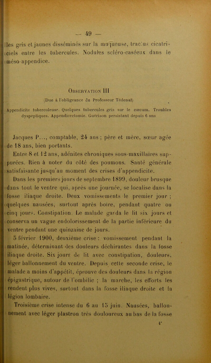 les gris et jaunes disséminés sur la muqueuse, trac!us cicatri- ciels entre les tubercules. Nodufes scléro-caséeux dans le méso-appendice. Observation III (Due à l’obligeance du Professeur Tédenat) Appendicite tuberculeuse. Quelques tubercules gris sur le cæcum. Troubles dyspeptiques. Appendicectomie. Guérison persistant depuis 6 ans Jacques P..., comptable, 24 ans; père et mère, sœur âgée de 18 ans, bien portants. Entre 8 et 12 ans, adénites chroniques sous-maxillaires sup- purées. ftien à noter du côté des poumons. Santé générale satisfaisante jusqu’au moment des crises d’appendicite. Dans les premiers jours de septembre 1899, douleur brusque dans tout le ventre qui, après une journée, se localise dans la fosse iliaque droite. Deux vomissements le premier jour ; quelques nausées, surtout après boire, pendant quatre ou cinq jours. Constipation, Le malade garda le lit six jours et conserva un vague endolorissement de la partie inférieure du ventre pendant une quinzaine de jours. 5 février 1900, deuxième crise : vomissement pendant la matinée, déterminant des douleurs déchirantes dans la fosse iliaque droite. Six jours de lit avec constipation, douleurs, léger ballonnement du ventre. Depuis cette seconde crise, le malade a moins d’appétit, éprouve des douleurs dans la région épigastrique, autour de l’ombilic ; la marche, les efforts les rendent plus vives, surtout dans la fosse iliaque droite et la légion lombaire. Troisième crise intense du 6 au 15 juin. Nausées, ballon- nement avec léger plastron très douloureux au bas de la fosse 4*