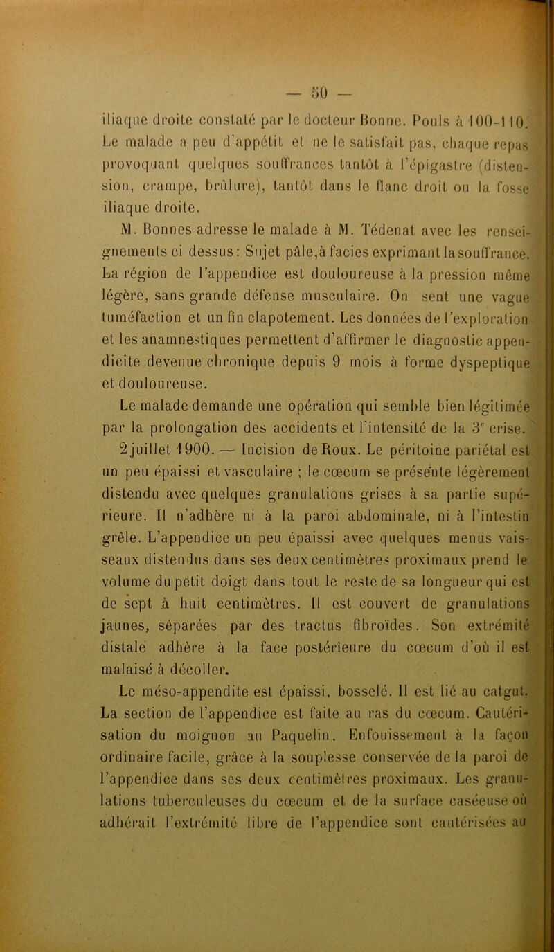 iliaque droite constaté par le docteur Bonne. Pouls à 100-110. Le malade a peu d’appétit et ne le satisfait pas, chaque repas provoquant quelques souffrances tantôt à l’épigastre (disten- sion, crampe, brûlure), tantôt dans le liane droit ou la fosse iliaque droite. M. Bonnes adresse le malade à M. Tédenat avec les rensei- gnements ci dessus: Sujet pâle,à faciès exprimant lasouffrance. La région de l’appendice est douloureuse à la pression môme légère, sans grande défense musculaire. On sent une vague tuméfaction et un fin clapotement. Les données de l’exploration et les anamnestiques permettent d’affirmer le diagnostic appen- dicite devenue chronique depuis 9 mois à forme dyspeptique et douloureuse. Le malade demande une opération qui semble bien légitimée par la prolongation des accidents et l’intensité de la 3e crise. 2 juillet 1900. — Incision de Roux. Le péritoine pariétal est un peu épaissi et vasculaire ; le cæcum se présente légèrement distendu avec quelques granulations grises à sa partie supé- rieure. Il n’adhère ni à la paroi abdominale, ni à l’intestin grêle. L’appendice un peu épaissi avec quelques menus vais- seaux distendus dans ses deux centimètres proximaux prend le volume du petit doigt dans tout le reste de sa longueur qui est de sept à huit centimètres. Il est couvert de granulations jaunes, séparées par des tractus fibroïdes. Son extrémité distale adhère à la face postérieure du cæcum d’où il est malaisé à décoller. Le méso-appendite est épaissi, bosselé. 11 est lié au catgut. La section de l’appendice est faite au ras du cæcum. Cautéri- sation du moignon au Paquelin. Enfouissement à la façon ordinaire facile, grâce à la souplesse conservée de la paroi de l’appendice dans ses deux centimètres proximaux. Les granu- lations tuberculeuses du cæcum et de la surface caséeuse où adhérait l’extrémité libre de l’appendice sont cautérisées au