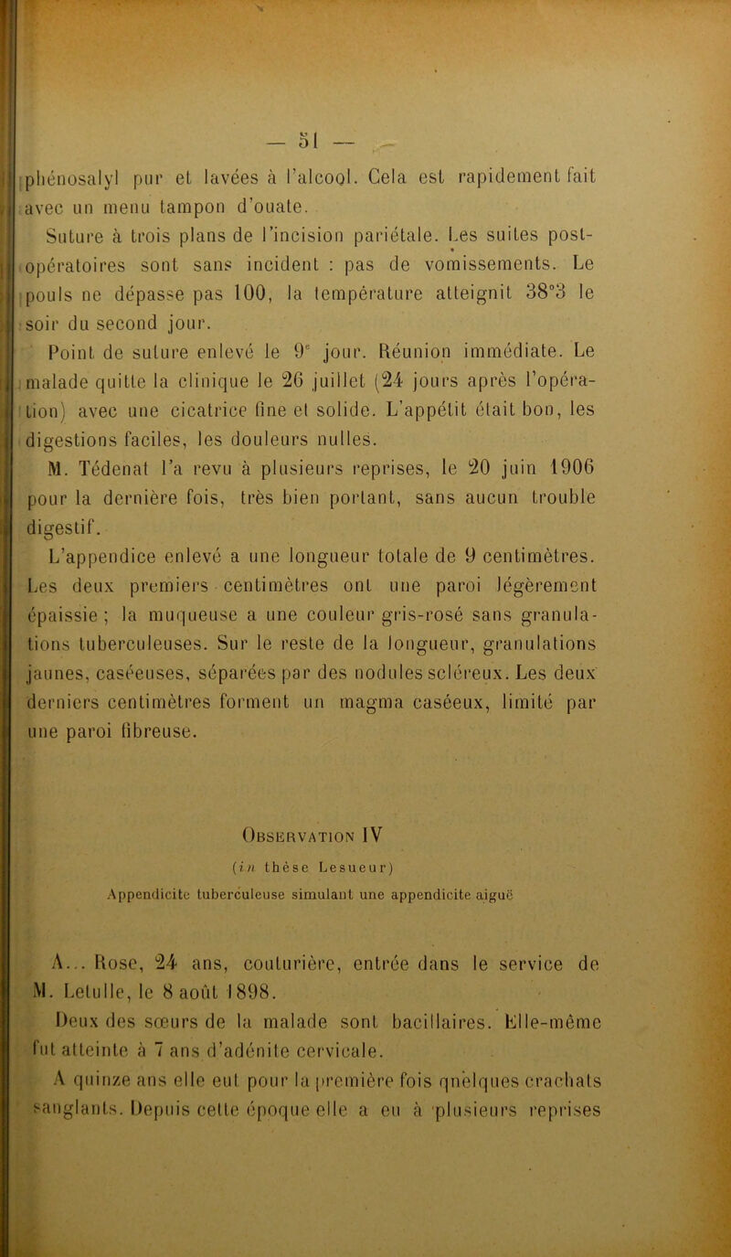 s — ol ~ phénosalyl pur et lavées à l’alcool. Cela est rapidement fait avec un menu tampon d’ouate. Suture à trois plans de l’incision pariétale. Les suites post- opératoires sont sans incident : pas de vomissements. Le pouls ne dépasse pas 100, la température atteignit 38°3 le soir du second jour. Point de suture enlevé le 9e jour. Réunion immédiate. Le malade quitte la clinique le 26 juillet (24 jours après l’opéra- tion) avec une cicatrice fine et solide. L’appétit était bon, les digestions faciles, les douleurs nulles. M. Tédenat l’a revu à plusieurs reprises, le 20 juin 1906 pour la dernière fois, très bien portant, sans aucun trouble digestif. L’appendice enlevé a une longueur totale de 9 centimètres. Les deux premiers centimètres ont une paroi légèrement épaissie ; la muqueuse a une couleur gris-rosé sans granula- tions tuberculeuses. Sur le reste de la longueur, granulations jaunes, caséeuses, séparées par des nodules scléreux. Les deux derniers centimètres forment un magma caséeux, limité par une paroi fibreuse. Observation IV {in thèse Lesueur) Appendicite tuberculeuse simulant une appendicite aigue A... Rose, 24 ans, couturière, entrée dans le service de M. LetuIle, le 8 août 1898. Deux des sœurs de la malade sont bacillaires. Elle-même fut atteinte à 7 ans d’adénite cervicale. A quinze ans elle eut pour la première fois quelques crachais sanglants. Depuis cette époque elle a eu à plusieurs reprises