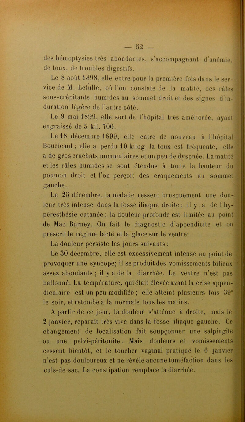 de toux, de troubles digestifs. Le 8 août 1898, elle entre pour la première fois dans le ser- te vice de M. Letulle, où l’on constate de la matité, des râles sous-crépitants humides au sommet droit et des signes d’in- duration légère de l’autre côté. Le 9 mai 1899, elle sort de I’hôpital très améliorée, ayant engraissé de 5 kil. 700. Le 18 décembre 1899, elle entre de nouveau à l’hôpital Boucicaut ; elle a perdu 10 kilog, la toux est fréquente, elle a de gros crachats nummulaires et un peu de dyspnée. La matité et les râles humides se sont étendus à toute la hauteur du poumon droit et l’on perçoit des craquements au sommet gauche. Le 25 décembre, la malade ressent brusquement une dou- leur très intense dans la fosse iliaque droite; il y a de l’hy- péresthésie cutanée ; la douleur profonde est limitée au point de Mac Burney. On fait le diagnostic d’appendicite et on prescrit le régime lacté et la glace sur le ventre* La douleur persiste les jours suivants : Le 30 décembre, elle est excessivement intense au point de provoquer une syncope; il seproduitdes vomissements bilieux • assez abondants ; il y a de la diarrhée. Le ventre n’est pas ballonné. La température, qui était élevée avant la crise appen- diculaire est un peu modifiée ; elle atteint plusieurs fois 39° le soir, et retombe à la normale tous les matins. A partir de ce jour, la douleur s’atténue à droite, mais le 2 janvier, reparaît très vive dans la fosse iliaque gauche. Ce changement de localisation fait soupçonner une salpingite ou une pelvi-péritonite. Mais douleurs et vomissements cessent bientôt, et le toucher vaginal pratiqué le 6 janvier n’est pas douloureux et ne révèle aucune tuméfaction dans les culs-de sac. La constipation remplace la diarrhée.