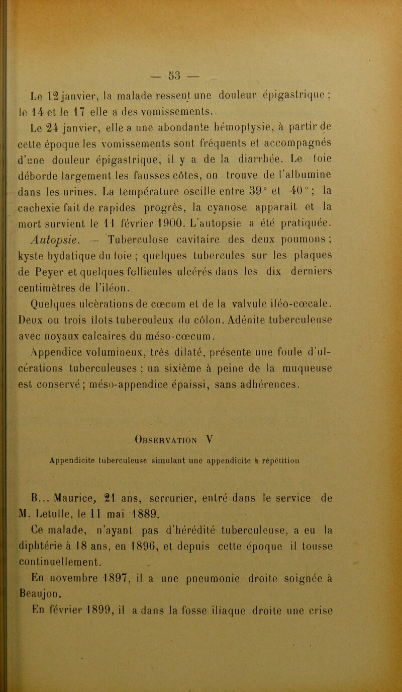 Le 12.janvier, la malade ressent une douleur épigastrique; le 14 et le 17 elle a des vomissements. Le 24 janvier, elle a une abondante hémoptysie, à partir de cette époque les vomissements sont fréquents et accompagnés d’une douleur épigastrique, il y a de la diarrhée. Le foie déborde largement les fausses côtes, on trouve de l’albumine dans les urines. La température oscille entre 39° et 40° ; la cachexie fait de rapides progrès, la cyanose apparaît et la mort survient le 1 1 février 1900. L’autopsie a été pratiquée. Autopsie. — Tuberculose cavitaire des deux poumons; kyste hydatique du foie ; quelques tubercules sur les plaques de Peyer et quelques follicules ulcérés dans les dix derniers centimètres de l’iléon. Quelques ulcérations de cæcum et de la valvule iléo-cœcale. Deux ou trois îlots tuberculeux du côlon. Adénite tuberculeuse avec noyaux calcaires du méso-cæcum. Appendice volumineux, très dilaté, présente une foule d’ul- cérations tuberculeuses ; un sixième à peine de la muqueuse est conservé; méso-appendice épaissi, sans adhérences. Observation V Appendicite tuberculeuse simulant une appendicite à répétition B... Maurice, 21 ans, serrurier, entré dans le service de M. Letulle, le 11 mai 1889. Ce malade, n’ayant pas d’hérédité tuberculeuse, a eu la diphtérie à 18 ans, en 1896, et depuis cette époque il tousse continuellement. En novembre 1897, il a une pneumonie droite soignée à Beaujon. En février 1899, il a dans la fosse iliaque droite une crise