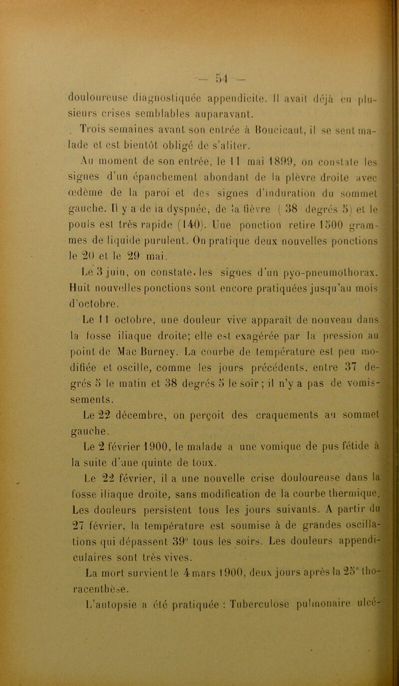douloureuse diagnostiquée appendicite. Il avait déjà eu plu- sieurs crises semblables auparavant. . Trois semaines avant son entrée à Boucicaut, il se sent ma- lade et est bientôt obligé de s’aliter. Au moment de son entrée, le I 1 mai 1899, on constate les signes d’un épanchement abondant de la plèvre droite avec œdème de la paroi et des signes d’induration du sommet gauche. Il y a de la dyspnée, de la fièvre ( 38 degrés 5) et le pouls esl très rapide (140). Une ponction retire 1300 gram- mes de liquide purulent. On pratique deux nouvelles ponctions le 20 et le 29 mai. Le 3 juin, on constate, les signes d’un pyo-pneumothorax. Huit nouvelles ponctions sont encore pratiquées jusqu’au mois d’octobre. Le 1 1 octobre, une douleur vive' apparaît de nouveau dans la losse iliaque droite; elle est exagérée par la pression au point de Mac Burney. La courbe de température est peu mo- difiée et oscille, comme les jours précédents, entre 37 de- grés 5 le matin et 38 degrés 5 le soir; il n’y a pas de vomis- sements. Le 22 décembre, on perçoit des craquements au sommet gauche. Le 2 février 1900, le malade a une vomique de pus fétide à la suite d’une quinte de toux. Le 22 février, il a une nouvelle crise douloureuse dans la fosse iliaque droite, sans modification de la courbe thermique. Les douleurs persistent tous les jours suivants. A partir du 27 février, la température est soumise à de grandes oscilla- tions qui dépassent 39° tous les soirs. Les douleurs appendi- culaires sont très vives. La mort survient le 4 mars 1900, deux jours après la 2or tho- racenthèoe. L’autopsie a été pratiquée : Tuberculose pulmonaire ulcé-