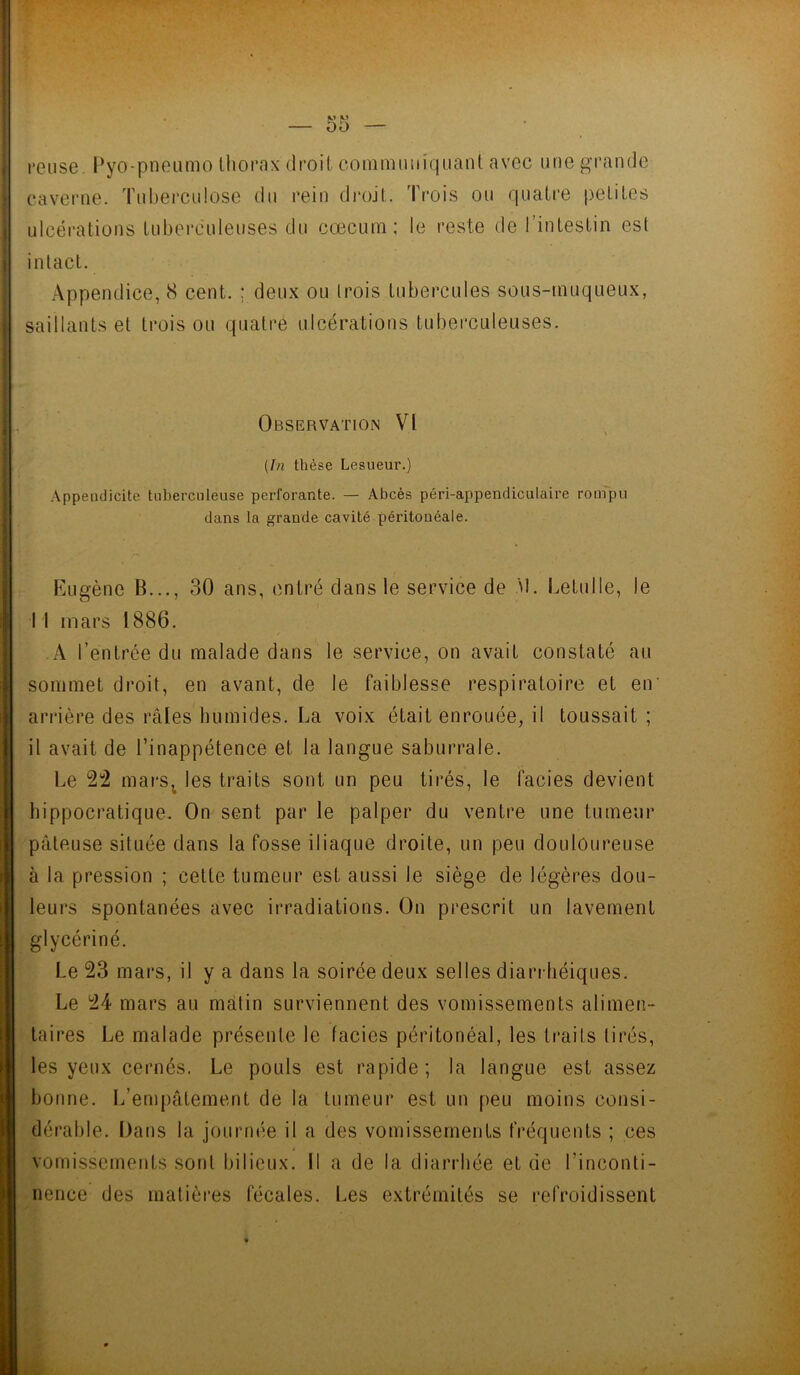 reuse Pyo-pneumo thorax droit communiquant avec une grande .caverne. Tuberculose du rein droit. Trois ou quatre petites ulcérations tuberculeuses du cæcum; le reste de l’intestin est intact. Appendice, 8 cent. ; deux ou trois tubercules sous-muqueux, saillants et trois ou quatre ulcérations tuberculeuses. Observation VI (In thèse Lesueur.) Appendicite tuberculeuse perforante. — Abcès péri-appendicutaire rompu dans la grande cavité péritonéale. Eugène B..., 30 ans, entré dans le service de M. Letulle, le I l mars 1886. A l’entrée du malade dans le service, on avait constaté au sommet droit, en avant, de le faiblesse respiratoire et en* arrière des râles humides. La voix était enrouée, il toussait ; il avait de l’inappétence et la langue saburrale. Le 22 mars; les traits sont un peu tirés, le faciès devient hippocratique. On sent par le palper du ventre une tumeur pâteuse située dans la fosse iliaque droite, un peu douloureuse à la pression ; cette tumeur est aussi le siège de légères dou- leurs spontanées avec irradiations. On prescrit un lavement glycériné. Le 23 mars, il y a dans la soirée deux selles diarrhéiques. Le 24 mars au matin surviennent des vomissements alimen- taires Le malade présente le faciès péritonéal, les traits tirés, les yeux cernés. Le pouls est rapide; la langue est assez bonne. L’empâtement de la tumeur est un peu moins consi- dérable. Dans la journée il a des vomissements fréquents ; ces vomissements sont bilieux. Il a de la diarrhée et de l’inconti- nence des matières fécales. Les extrémités se refroidissent