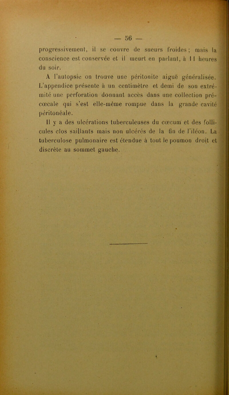 progressivement, il se couvre de sueurs froides; mais la conscience est conservée et il meurt en parlant, à I I heures du soir. À l’autopsie on trouve une péritonite aiguë généralisée. L’appendice présente à un centimètre et demi de son extré- mité une perforation donnant accès dans une collection pré- cœcale qui s’est elle-même rompue dans la grande cavité péritonéale. 11 y a des ulcérations tuberculeuses du cæcum et des folli- cules clos saillants mais non ulcérés de la fin de l’iléon. La tuberculose pulmonaire est étendue à tout le poumon droit et discrète au sommet gauche.