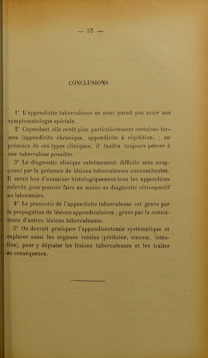 — 51 CONCLUSIONS Ie L’appendicite tuberculeuse ne nous paraît pas avoir une symptomatologie spéciale. 2° Cependant elle revêt plus particulièrement certaines for- mes (appendicite chronique, appendicite à répétition) ; en présence de ces types cliniques, il faudra toujours penser à une tuberculose possible. 3° Le diagnostic clinique extrêmement difficile sera soup- çonné par la présence de lésions tuberculeuses concomitantes. Il serait bon d’examiner histologiquement tous les appendices enlevés, pour pouvoir faire au moins un diagnostic rétrospectif au laboratoire. 4° Le pronostic de l’appendicite tuberculeuse est grave par la propagation de lésions appendiculaires ; grave par la coexis- tence d’autres lésions tuberculeuses. 5° On devrait pratiquer l’appendicectomie systématique et explorer aussi les organes voisins (péritoine, cæcum, intes- tins), pour y dépister les lésions tuberculeuses et les traiter en conséquence.