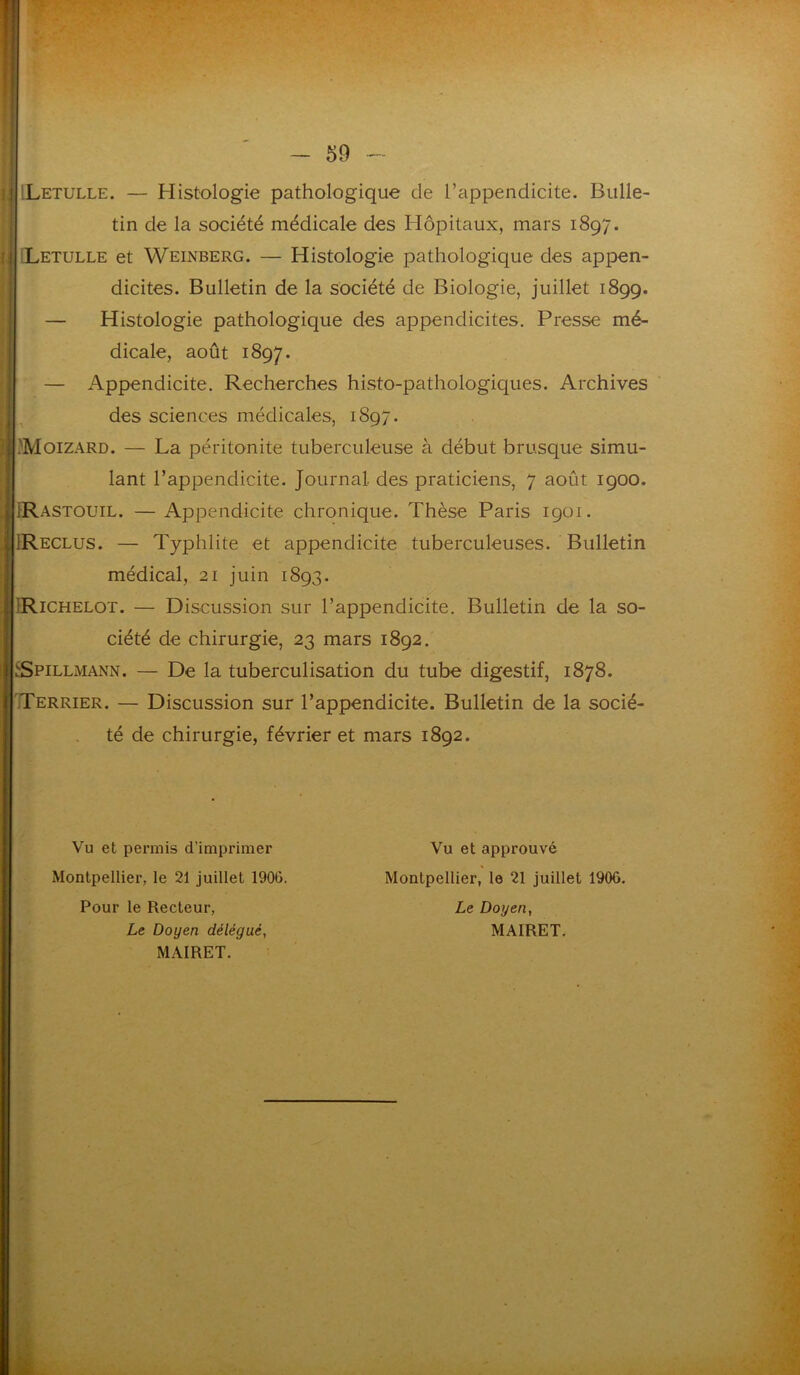 'Letulle. — Histologie pathologique de l’appendicite. Bulle- Letulle et Weinberg. — Histologie pathologique des appen- dicites. Bulletin de la société de Biologie, juillet 1899. — Histologie pathologique des appendicites. Presse mé- dicale, août 1897. — Appendicite. Recherches histo-pathologiques. Archives des sciences médicales, 1897. 'Moizard. — La péritonite tuberculeuse à début brusque simu- IRastouil. — Appendicite chronique. Thèse Paris 1901. IReclus. — Typhlite et appendicite tuberculeuses. Bulletin Richelot. — Discussion sur l’appendicite. Bulletin de la so- Spillmann. — De la tuberculisation du tube digestif, 1878. Terrier. — Discussion sur l’appendicite. Bulletin de la socié- tin de la société médicale des Hôpitaux, mars 1897. lant l’appendicite. Journal, des praticiens, 7 août 1900. médical, 21 juin 1893. ciété de chirurgie, 23 mars 1892. té de chirurgie, février et mars 1892. Vu et permis d’imprimer Vu et approuvé Montpellier, le 21 juillet 1906. Le Doyen, MAIRET. Montpellier, le 21 juillet 1906. Pour le Recteur, Le Doyen délégué, MAIRET.