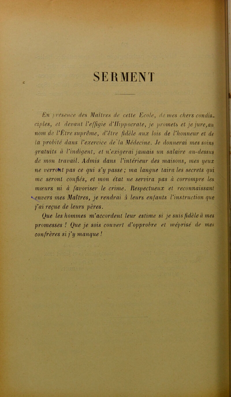 SERMENI En présence des Maîtres de celte Ecole, de vies chers candis, ciples, et devant l’effigie d’Hippocrate, je promets et je jure,au nom de l’Être suprême, d’être fidèle aux lois de l’honneur et de la probité dans l’exercice de'la Médecine. Je donnerai mes soins gratuits à l’indigent, et n’exigerai jamais un salaire au-dessus de mon travail. Admis dans l’intérieur des maisons, mes yeux ne verront pas ce qui s’y passe ; ma langue taira les secrets qui me seront confiés, et mon état ne servira pas à corrompre les mœurs ni à favoriser le crime. Respectueux et reconnaissant *envers mes Maîtres, je rendrai à leurs enfants l’instruction que fai reçue de leurs pères. Que les hommes m’accordent leur estime si je suis fidèle à mes promesses ! Que je sois couvert d’opprobre et méprisé de mes confrères si j’y manque !